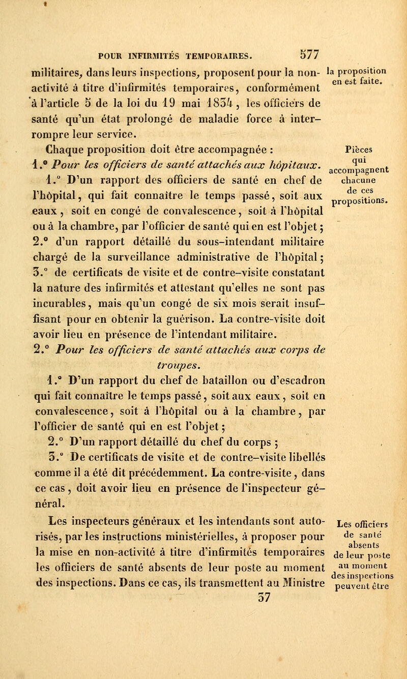 Pièces qui accompagnent chacune de ces propositions. militaires, dans leurs inspections, proposent pour la non- 'a proposition activité à titre d'infirmités temporaires, conformément à l'article 5 de la loi du 19 mai 18oi, les officiers de santé qu'un état prolongé de maladie force à inter- rompre leur service. Chaque proposition doit être accompagnée : 1. Pour les officiers de santé attachés aux hôpitaux. 1. D'un rapport des officiers de santé en chef de l'hôpital, qui fait connaître le temps passé, soit aux eaux, soit en congé de convalescence, soit à l'hôpital ou à la chambre, par l'officier de santé qui en est l'objet ; 2. d'un rapport détaillé du sous-intendant militaire chargé de la surveillance administrative de l'hôpital ; 3.° de certificats de visite et de contre-visite constatant la nature des infirmités et attestant qu'elles ne sont pas incurables, mais qu'un congé de six mois serait insuf- fisant pour en obtenir la guérison. La contre-visite doit avoir lieu en présence de l'intendant militaire. 2. Pour les officiers de santé attachés aux corps de troupes. i.° D'un rapport du chef de bataillon ou d'escadron qui fait connaître le temps passé, soit aux eaux, soit en convalescence, soit à l'hôpital ou à la chambre, par l'officier de santé qui en est l'objet ; 2.° D'un rapport détaillé du chef du corps ; 3.° De certificats de visite et de contre-visite libellés comme il a été dit précédemment. La contre-visite, dans ce cas , doit avoir lieu en présence de l'inspecteur gé- néral. Les inspecteurs généraux et les intendants sont auto- £^5 officiers lises, parles instructions ministérielles, à proposer pour ^^ «anié -, . . . , , . ,,.,.., . absents la mise en non-activite a titre d mnrmites temporaires jg jgur poste les officiers de santé absents de leur poste au moment ^^ moment , . . --^ ., T,,. . des inspections des inspections. Dans ce cas, ils transmettent au Ministre peuvent être 37