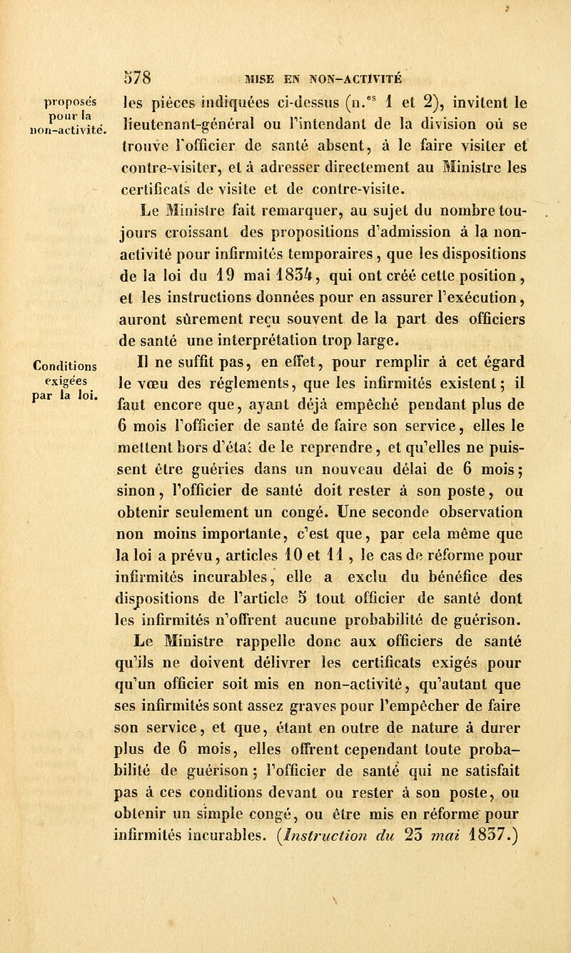 proposes pour la non-activité. Conditions exigées par la loi. 578 MISE EN NON-ACTIVITÉ les pièces indiquées ci-dessus (n.'^ i et 2), invitent le lieutenant-général ou Tintendant de la division où se trouve Tofficier de santé absent, à le faire visiter et contre-visiter, et à adresser directement au Ministre les certificats de visite et de contre-visite. Le Minisire fait remarquer, au sujet du nombre tou- jours croissant des propositions d'admission à la non- activité pour infirmités temporaires, que les dispositions de la loi du 19 mai 1834, qui ont créé cette position, et les instructions données pour en assurer l'exécution, auront sûrement reçu souvent de la part des officiers de santé une interprétation trop large. Il ne suffit pas, en effet, pour remplir à cet égard le vœu des règlements, que les infirmités existent ; il faut encore que, ayant déjà empêché pendant plus de 6 mois Tofficier de santé de faire son service, elles le mettent hors d'étal de le reprendre, et qu'elles ne puis- sent être guéries dans un nouveau délai de 6 mois; sinon, Fofficier de santé doit rester à son poste, ou obtenir seulement un congé. Une seconde observation non moins importante, c'est que, par cela même que la loi a prévu, articles 10 et 11 , le cas de réforme pour infirmités incurables, elle a exclu du bénéfice des dispositions de l'article 5 tout officier de santé dont les infirmités n'offrent aucune probabilité de guérison. Le Ministre rappelle donc aux officiers de santé qu'ils ne doivent délivrer les certificats exigés pour qu'un officier soit mis en non-activité, qu'autant que ses infirmités sont assez graves pour l'empêcher de faire son service, et que, étant en outre de nature à durer plus de 6 mois, elles offrent cependant toute proba- bilité de guérison ; l'officier de santé qui ne satisfait pas à ces conditions devant ou rester à son poste, ou obtenir un simple congé, ou être mis en réforme pour infirmités incurables. {l7îstricction du 25 7nai 1837.)