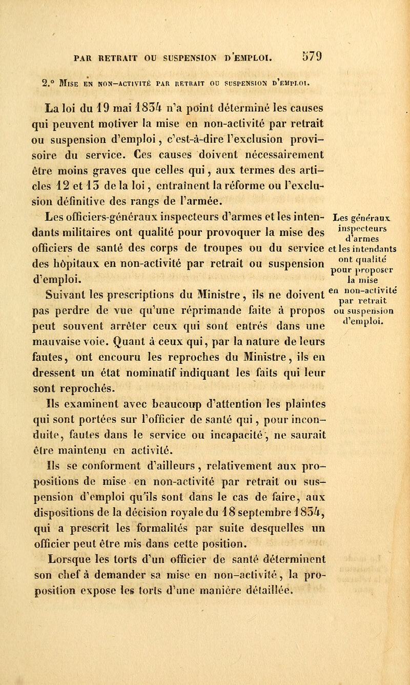 2.° Mise en non-activité pau kethait ou puspensiox d'emm.oi. La loi du 19 mai 1834 n'a point déterminé les causes qui peuvent motiver la mise en non-activité par retrait ou suspension d'emploi, c'est-à-dire l'exclusion provi- soire du service. Ces causes doivent nécessairement être moins graves que celles qui, aux termes des arti- cles 12 et 13 delà loi, entraînent la réforme ou l'exclu- sion définitive des rangs de l'armée. Les officiers-généraux inspecteurs d'armes et les inten- Les généraux: dants militaires ont qualité pour provoquer la mise des inspecteurs ■^ ^ * ^ d armes officiers de santé des corps de troupes ou du service et les intendants des hôpitaux en non-activité par retrait ou suspension ^^ qnalue ^ _ * *^ pour proposer d'emploi. la mise Suivant les prescriptions du Ministre, ils ne doivent ^ «on-activité t^ r 7 par i-etrait pas perdre de vue qu'une réprimande faite à propos ou suspension peut souvent arrêter ceux qui sont entrés dans une * ^^^ °^' mauvaise voie. Quant à ceux qui, par la nature de leurs fautes, ont encouru les reproches du Ministre, ils en dressent un état nominatif indiquant les faits qui leur sont reprochés- ïls examinent avec beaucoup d'attention les plaintes qui sont portées sur l'officier de santé qui, pour incon- duite, fautes dans le service ou incapacité', ne saurait être maintenu en activité. Ils se conforment d'ailleurs, relativement aux pro- positions de mise en non-activité par retrait ou sus- pension d'emploi qu^ils sont dans le cas de faire, aux dispositions de la décision royale du 18 septembre 1854, qui a prescrit les formalités par suite desquelles un officier peut être mis dans cette position. Lorsque les torts d'un officier de santé déterminent son chef à demander sa mise en non-activité, la pro- position expose les toris d'une manière détaillée.