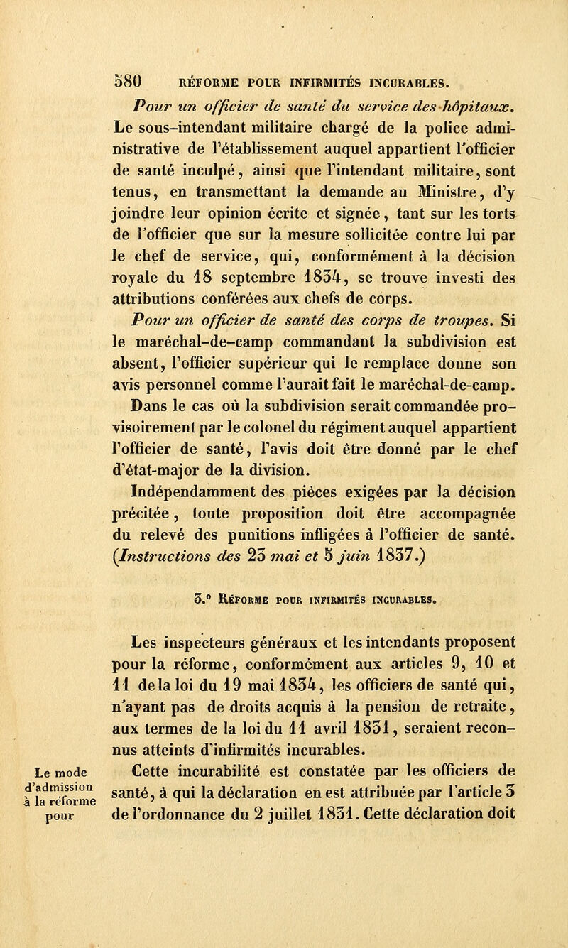 Pour un officier de santé du service des hôpitaux. Le sous-intendant militaire chargé de la police admi- nistrative de l'établissement auquel appartient Tofficier de santé inculpé, ainsi que Tintendant militaire, sont tenus, en transmettant la demande au Ministre, d'y joindre leur opinion écrite et signée, tant sur les torts de Tofficier que sur la mesure sollicitée contre lui par le chef de service, qui, conformément à la décision royale du 18 septembre 1834, se trouve investi des attributions conférées aux chefs de corps. Pour un officier de santé des corps de troupes. Si le maréchal-de-camp commandant la subdivision est absent, Fofficier supérieur qui le remplace donne son avis personnel comme l'aurait fait le maréchal-de-camp. Dans le cas où la subdivision serait commandée pro- visoirement par le colonel du régiment auquel appartient l'officier de santé, l'avis doit être donné par le chef d'état-major de la division. Indépendamment des pièces exigées par la décision précitée, toute proposition doit être accompagnée du relevé des punitions infligées à l'officier de santé. {Instructions des 23 mai et 5 juin 1837.) 3.° Réforme pour infirmités incurables. Les inspecteurs généraux et les intendants proposent pour la réforme, conformément aux articles 9, 10 et 11 de la loi du 19 mai 1834, les officiers de santé qui, n'ayant pas de droits acquis à la pension de retraite, aux termes de la loi du 11 avril 1831, seraient recon- nus atteints d'infirmités incurables. Le mode Cette incurabilité est constatée par les officiers de d'admission g^jjj^ ^ „^j \^ déclaration en est attribuée par Tarticle 3 a la retorme ? n r ^ ^ pour de l'ordonnance du 2 juillet 1831. Cette déclaration doit