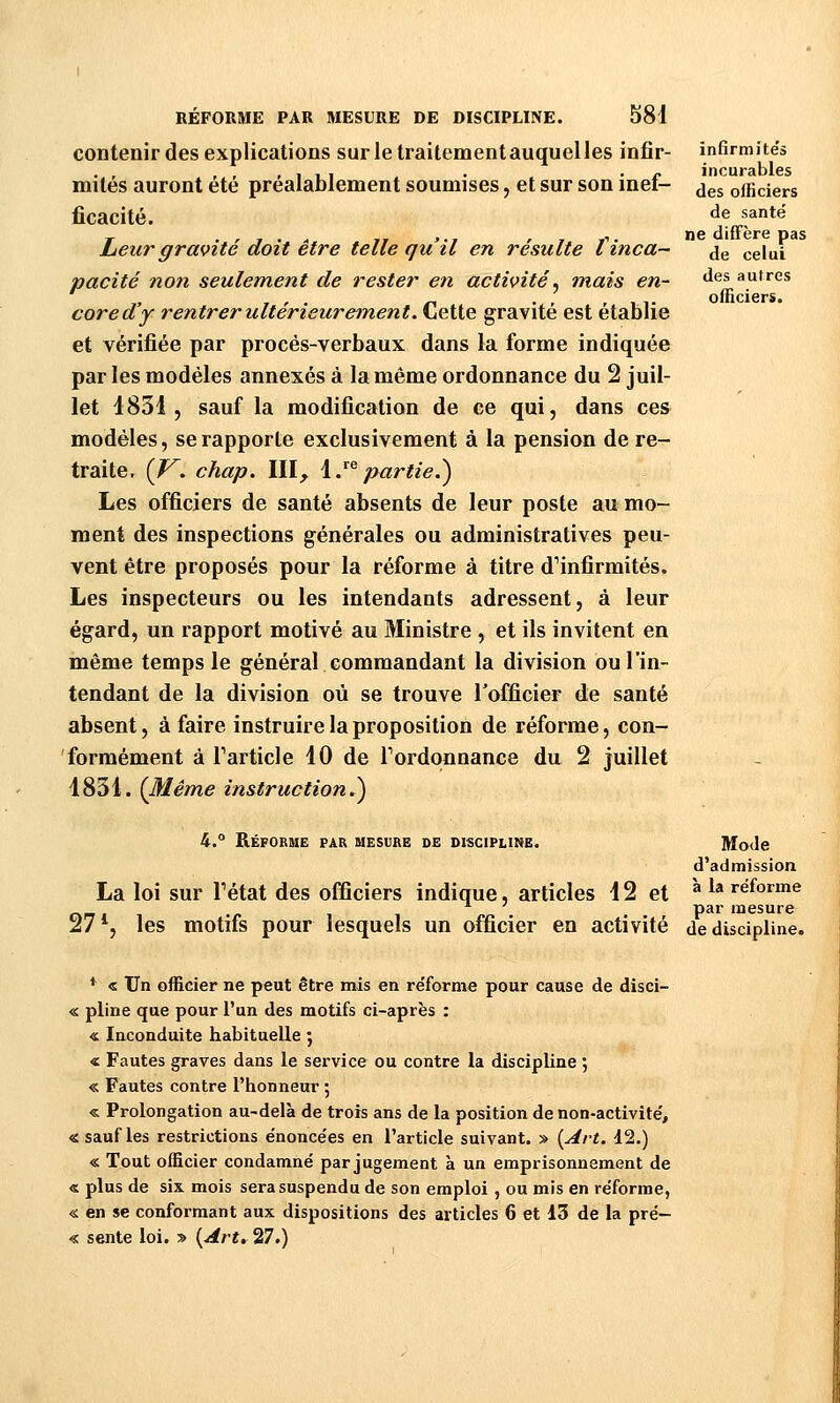 infirmités incurables des officiers de santé ne diffère pas de celui des autres officiers. RÉFORME PAR MESURE DE DISCIPLINE. S81 contenir des explications sur le traitement auquel les infir- mités auront été préalablement soumises, et sur son inef- ficacité. heur gravité doit être telle qu'il en résulte tinca- pacité non seulement de rester en activité^ mais en- core d'y rentrer ultérieurement. Cette gravité est établie et vérifiée par procès-verbaux dans la forme indiquée parles modèles annexés à la même ordonnance du 2 juil- let 4831, sauf la modification de ce qui, dans ce& modèles, se rapporte exclusivement à la pension de re- traite. (J^. chap. III^ \J^ partie.) Les officiers de santé absents de leur poste au mo- ment des inspections générales ou administratives peu- vent être proposés pour la réforme à titre d'infirmités. Les inspecteurs ou les intendants adressent, à leur égard, un rapport motivé au Ministre , et ils invitent en même temps le général commandant la division ou l'in- tendant de la division où se trouve l'officier de santé absent, à faire instruire la proposition de réforme, con- formément à Tarticle 10 de Tordonnance du 2 juillet 1831. (Même instruction.) 4.° Réforme par mesure de discipline. Mode d'admission La loi sur Tétat des officiers indique, articles 12 et al»reforme ■ ' par mesure 27*, les motifs pour lesquels un officier en activité de discipline. * « Un officier ne peut être mis en réforme pour cause de disci- « pline que pour l'un des motifs ci-après : « Inconduite habituelle ; « Fautes graves dans le service ou contre la discipline ; « Fautes contre l'honneur ; « Prolongation au-delà de trois ans de la position de non-activité, « sauf les restrictions énoncées en l'article suivant. » (Art. d2.) « Tout officier condamné par jugement à un emprisonnement de « plus de six mois sera suspendu de son emploi, ou mis en réforme, « en se conformant aux dispositions des articles 6 et 13 dé la pré- « sente loi. » {Art* 27.)