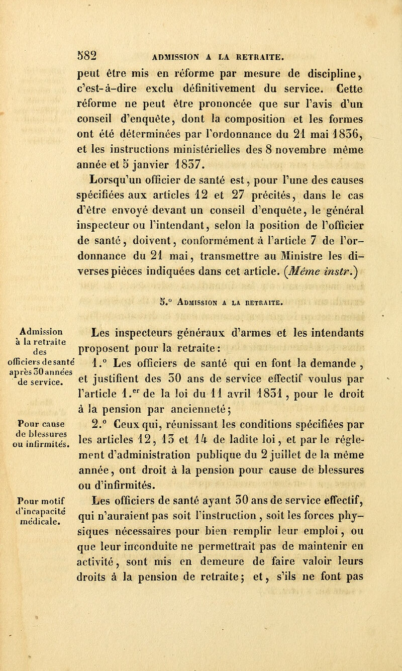 peut être mis en réforme par mesure de discipline, c^est-à-dire exclu définitivement du service. Cette réforme ne peut être prononcée que sur Tavis d^m conseil d''enquête5 dont la composition et les formes ont été déterminées par Tordonnance du 21 mai J836, et les instructions ministérielles des 8 novembre même année et 5 janvier 1837. Lorsqu''un officier de santé est, pour Tune des causes spécifiées aux articles 12 et 27 précités, dans le cas d'être envoyé devant un conseil d'enquête, le général inspecteur ou l'intendant, selon la position de l'officier de santé, doivent, conformément à l'article 7 de l'or- donnance du 21 mai, transmettre au Ministre les di- verses pièces indiquées dans cet article. {Même instr.^ ^.° Admission a la retraite. Admission J^es inspecteurs généraux d'armes et les intendants à la retraite , , , ., des proposent pour la retraite: officiers de santë j. Les officiers de santé qui en font la demande , de service, ^t justifient des 50 ans de service effectif voulus par l'article l.®'de la loi du 11 avril 1831, pour le droit à la pension par ancienneté; Pour cause 2. Ceux qui, réunissant les conditions spécifiées par ou^infiTmités. ^^^ articles 12, 13 et 14 de ladite loi, et parle règle- ment d'administration publique du 2 juillet de la même année, ont droit à la pension pour cause de blessures ou d'infirmités. Pour motif Les officiers de santé ayant 30 ans de service efifectif, d incapacité g^j n'auraient pas soit l'instruction , soit les forces phy- siques nécessaires pour bien remplir leur emploi, ou que leur inconduite ne permettrait pas de maintenir en activité, sont mis en demeure de faire valoir leurs droits à la pension de retraite ; et, s'ils ne font pas