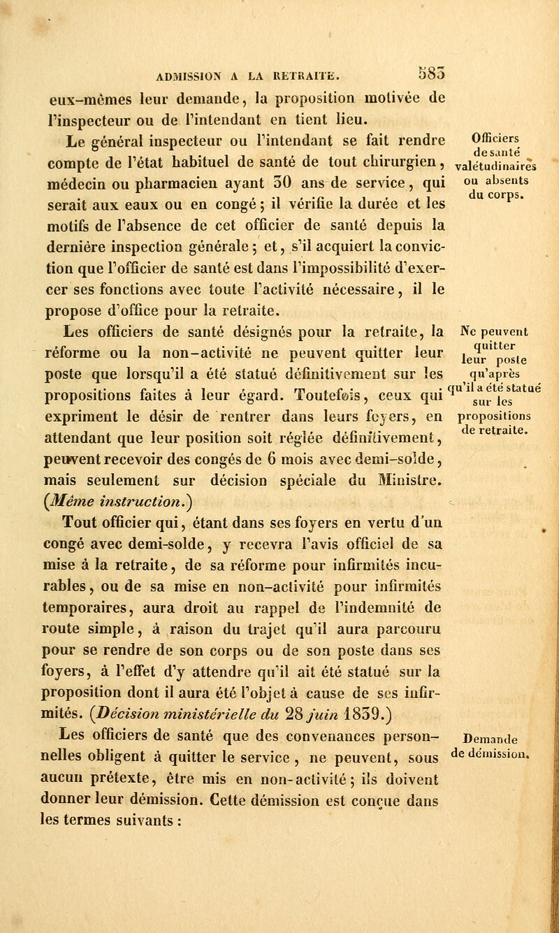 eux-mêmes leur demande, la proposition motivée de l'inspecteur ou de l'intendant en tient lieu. Le général inspecteur ou l'intendant se fait rendre Officiers compte de l'état habituel de santé de tout chirurgien, valétudinaires médecin ou pharmacien ayant 30 ans de service, qui ou absents , ., , .^ , , , , , du corps. serait aux eaux ou en congé ; il venue la durée et les motifs de l'absence de cet officier de santé depuis la dernière inspection générale ; et, s'il acquiert la convic- tion que l'officier de santé est dans l'impossibilité d'exer- cer ses fonctions avec toute l'activité nécessaire, il le propose d'office pour la retraite. Les officiers de santé désignés pour la retraite, la Ne peuvent réforme ou la non-activité ne peuvent quitter leur leur'posie poste que lorsqu'il a été statué définitivement sur les qu'après propositions faites à leur égard. Toutefeis, ceux q«i *^ * sur les ^ ^^ expriment le désir de rentrer dans leurs foyers, en propositions attendant que leur position soit réglée définfdvement, peuvent recevoir des congés de 6 mois avec demi-soîde, mais seulement sur décision spéciale du Ministre. (J^ême instruction.^ -- Tout officier qui, étant dans ses foyers en vertu d'un congé avec demi-solde, y recevra l'avis officiel de sa mise à la retraite, de sa réforme pour infirmités incu- rables , ou de sa mise en non-activité pour infirmités temporaires, aura droit au rappel de l'indemnité de route simple, à raison du trajet qu'il aura parcouru pour se rendre de son corps ou de son poste dans ses foyers, à l'eiTet d'y attendre qu'il ait été statué sur la proposition dont il aura été l'objet à cause de ses infir- mités. {Décision ministérielle du ^% juin 1839.) Les officiers de santé que des convenances person- Demande nelles obligent à quitter le service , ne peuvent, sous «^e démission. aucun prétexte, être mis en non-activité5 ils doivent donner leur démission. Cette démission est conçue dans les termes suivants :