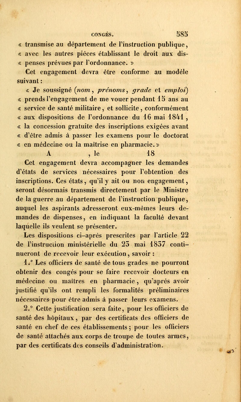 « transmise au département de Tinstruction publique, « avec les autres pièces établissant le droit aux dis- « penses prévues par Tordonnance. » Cet engagement devra être conforme au modèle suivant : « Je soussigné (nom, prénoms, grade et emploi) « prends rengagement de me vouer pendant 15 ans au « service de santé militaire, et sollicite , conformément « aux dispositions de Fordonnance du 16 mai 1841 , « la concession gratuite des inscriptions exigées avant « d'être admis à passer les examens pour le doctorat « en médecine ou la maîtrise en pbarmacie. » A , le 18 Cet engagement devra accompagner les demandes d'états de services nécessaires pour Tobtention des inscriptions. Ces états, qu'il y ait ou non engagement, seront désormais transmis directement par le Ministre de la guerre au département de l'instruction publique, auquel les aspirants adresseront eux-mêmes leurs de- mandes de dispenses, en indiquant la faculté devant laquelle ils veulent se présenter. Les dispositions ci-après prescrites par Tarticle 22 de Finstruclion ministérielle du 23 mai 1837 conti- nueront de recevoir leur exécution, savoir : 1. Les officiers de santé de tous grades ne pourront obtenir des congés pour se faire recevoir docteurs en médecine ou maitres en pharmacie, qu'après avoir justifié qu'ils ont rempli les formalités préliminaires nécessaires pour être admis à passer leurs examens. 2.° Cette justification sera faite, pour les officiers de santé des hôpitaux, par des certificats des officiers de santé en chef de ces établissements ; pour les officiers de santé attachés aux corps de troupe de toutes armes, par des certificats des conseils d'administration. ^sP