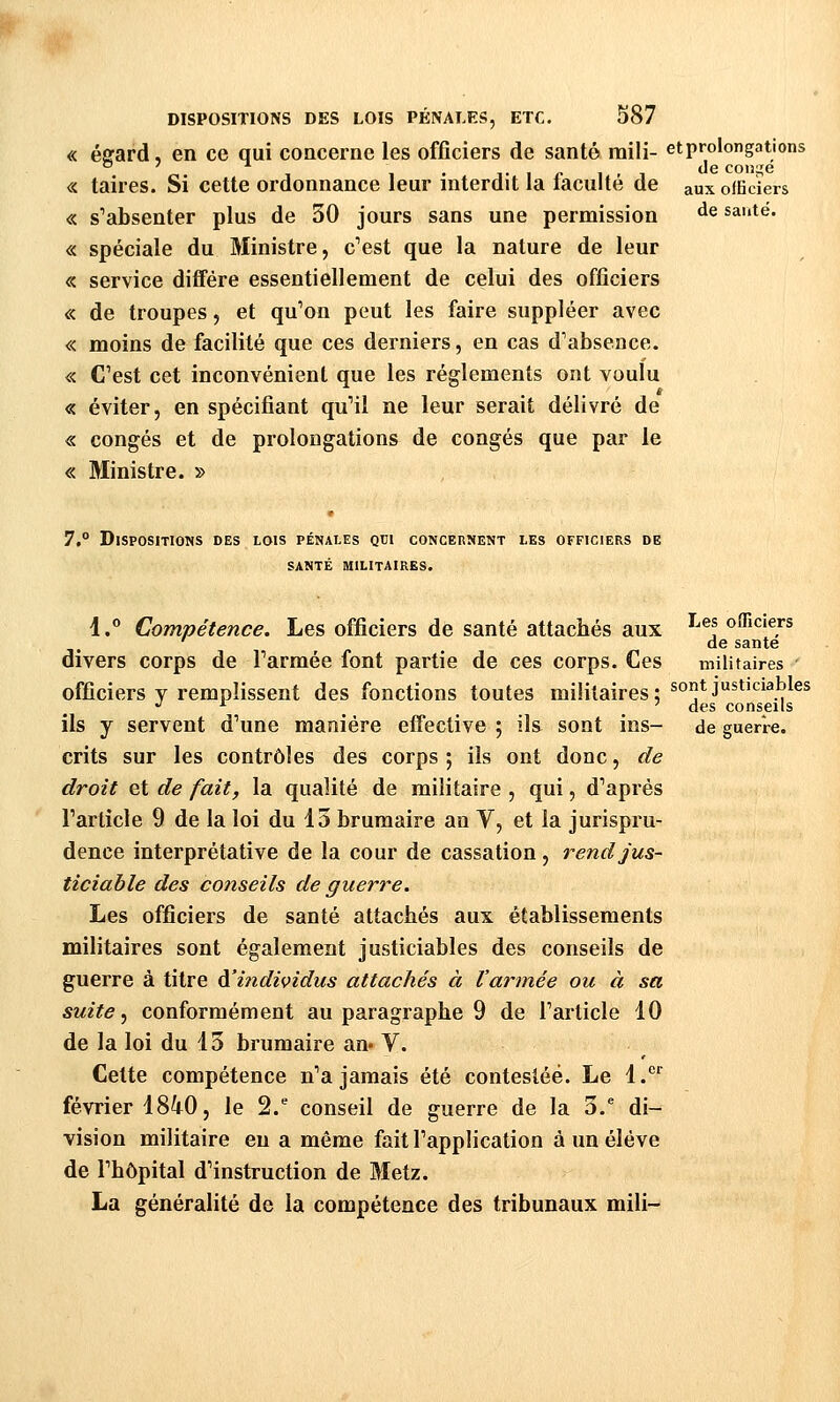 « éffard, en ce qui concerne les officiers de santé mili- et prolongations « taires. Si cette ordonnance leur interdit la faculté de aux ofEders « s''absenter plus de 30 jours sans une permission ^^ sauté. « spéciale du Ministre, c''est que la nature de leur «. service diffère essentiellement de celui des officiers « de troupes, et qu'on peut les faire suppléer avec « moins de facilité que ces derniers, en cas d'absence. « C'est cet inconvénient que les règlements ont voulu « éviter, en spécifiant qu'il ne leur serait délivré de « congés et de prolongations de congés que par le « Ministre. » 7.° Dispositions des lois pénales qui concernent les officiers de santé militaires. 1. Compétence. Les officiers de santé attachés aux ^^®t ouiciers ' de santé divers corps de l'armée font partie de ces corps. Ces militaires officiers y remplissent des fonctions toutes militaires; ^°*J^*^^^,^^ , . des conseils ils y servent d'une manière effeclive ; ils sont ins- de guerre. crits sur les contrôles des corps ; ils ont donc, de droit et de fait, la qualité de militaire , qui, d'après l'article 9 de la loi du 15 brumaire an V, et la jurispru- dence interprétative de la cour de cassation, rend jus- ticiable des conseils de guerre. Les officiers de santé attachés aux établissements militaires sont également justiciables des conseils de guerre à titre à'itidividus attachés à l'armée ou à sa suite, conformément au paragraphe 9 de l'article 10 de la loi du 13 brumaire an« V. Cette compétence n'a jamais été contestée. Le l.'^'' février 1840, le 2. conseil de guerre de la 3.^ di- vision militaire eu a même fait l'application à un élève de l'hôpital d'instruction de Metz. La généralité de la compétence des tribunaux mili-