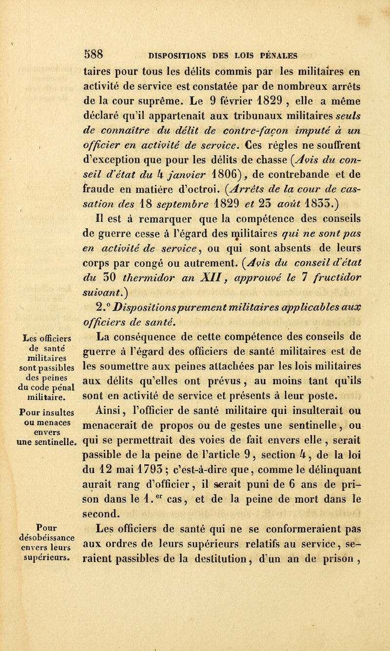 Les officiers de santé militaires sont passibles des peines du code pe'nal militaire. Pour insultes ou menaces envers une sentinelle. Pour désobéissance envers leurs supérieurs. S88 DISPOSITIONS DES LOIS PÉNALES taires pour tous les délits commis par les militaires en activité de service est constatée par de nombreux arrêts de la cour suprême. Le 9 février 1829 , elle a même déclaré qu'il appartenait aux tribunaux militaires seuls de connaître du délit de contre-façon imputé à un officier en activité de service. Ces régies ne souffrent d'exception que pour les délits de chasse {Avis du con- seil d'état du h janvier 1806), de contrebande et de fraude en matière d'octroi. {Arrêts de la cour de cas- sation des 18 septembre 1829 et 23 août 1833.) Il est à remarquer que la compétence des conseils de guerre cesse à Fégard des militaires qui ne sont pas en activité de service, ou qui sont absents de leurs corps par congé ou autrement. {Avis du conseil d'état du 30 thermidor an X.II, approuvé le 7 fructidor suivant.^ 2. Dispositions pur em,ent militaires applicables auco officiers de santé. La conséquence de cette compétence des conseils de guerre à Fégard des officiers de santé militaires est de les soumettre aux peines attachées par les lois militaires aux délits qu'elles ont prévus, au moins tant qu'ils sont en activité de service et présents à leur poste. Ainsi, l'officier de santé militaire qui insulterait ou menacerait de propos ou de gestes une sentinelle, ou qui se permettrait des voies de fait envers elle , serait passible de la peine de l'article 9, section 4, de la loi du 12 mai 1703 ; c'est-à-dire que, comme le délinquant aurait rang d'officier, il serait puni de 6 ans de pri- son dans le 1.®^ cas, et de la peine de mort dans le second. Les officiers de santé qui ne se conformeraient pas aux ordres de leurs supérieurs relatifs au service, se- raient passibles de la destitution, d'un an de prison ,