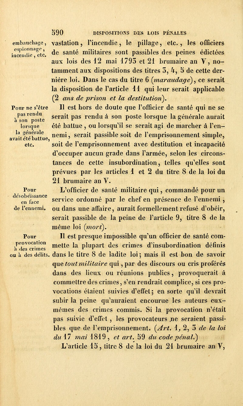 embauchage, vastation, rincendie, le pillage, etc., les officiers incemUe^^tc. ^^ santé militaires sont passibles des peines édictées aux lois des 12 mai 1793 et 21 brumaire an V, no- tamment aux dispositions des titres 3, 4, 5 de cette der- nière loi. Dans le cas du titre 6 {inaraudage)^ ce serait la disposition de Farticle 11 qui leur serait applicable (2 ans de prison et la destitution). Pour ne s'être II est hors de doute que Tofficier de santé qui ne se pas rendu gérait pas rendu à son poste lorsque la générale aurait 3 SOÏl pOSLc lorsque été battue 5 ou lorsqu''il se serait agi de marcher à Fen- t^Vb n lîsmi, serait passible soit de Temprisonnement simple, etc. soit de Femprisonnement avec destitution et incapacité d'occuper aucun grade dans Farmée, selon les circons- tances de cette insubordination, telles qu'elles sont prévues par les articles 1 et 2 du titre 8 de la loi du 21 brumaire an V. Pour L'officier de santé militaire qui, commandé pour un desobéissance . , , ^ -i c < i 11 en face servîce Ordonne par le chet en présence de 1 ennemi , de l'ennemi, ou dans une affaire, aurait formellement refusé d'obéir, serait passible de la peine de Farticle 9, titre 8 de la même loi (niort^. Pour II est presque impossible qu'un officier de santé com- provocation jjjg(_jp j^^ plupart des crimes d'insubordination définis a des crimes , , . ou à des délits, dans le titre 8 de ladite loi ; mais il est bon de savoir que tout militaire qui, par des discours ou cris proférés dans des lieux ou réunions publics, provoquerait à commettre des crimes, s'en rendrait complice, si ces pro- vocations étaient suivies d'effet; en sorte qu'il devrait subir la peine qu'auraient encourue les auteurs eux- mêmes des crimes commis. Si la provocation n'était pas suivie d'effet , les provocateurs .ne seraient passi- bles que de l'emprisonnement. {Art. i, 2, 3 de la loi du 17 mai 1819, et art. 59 du code pénal.^