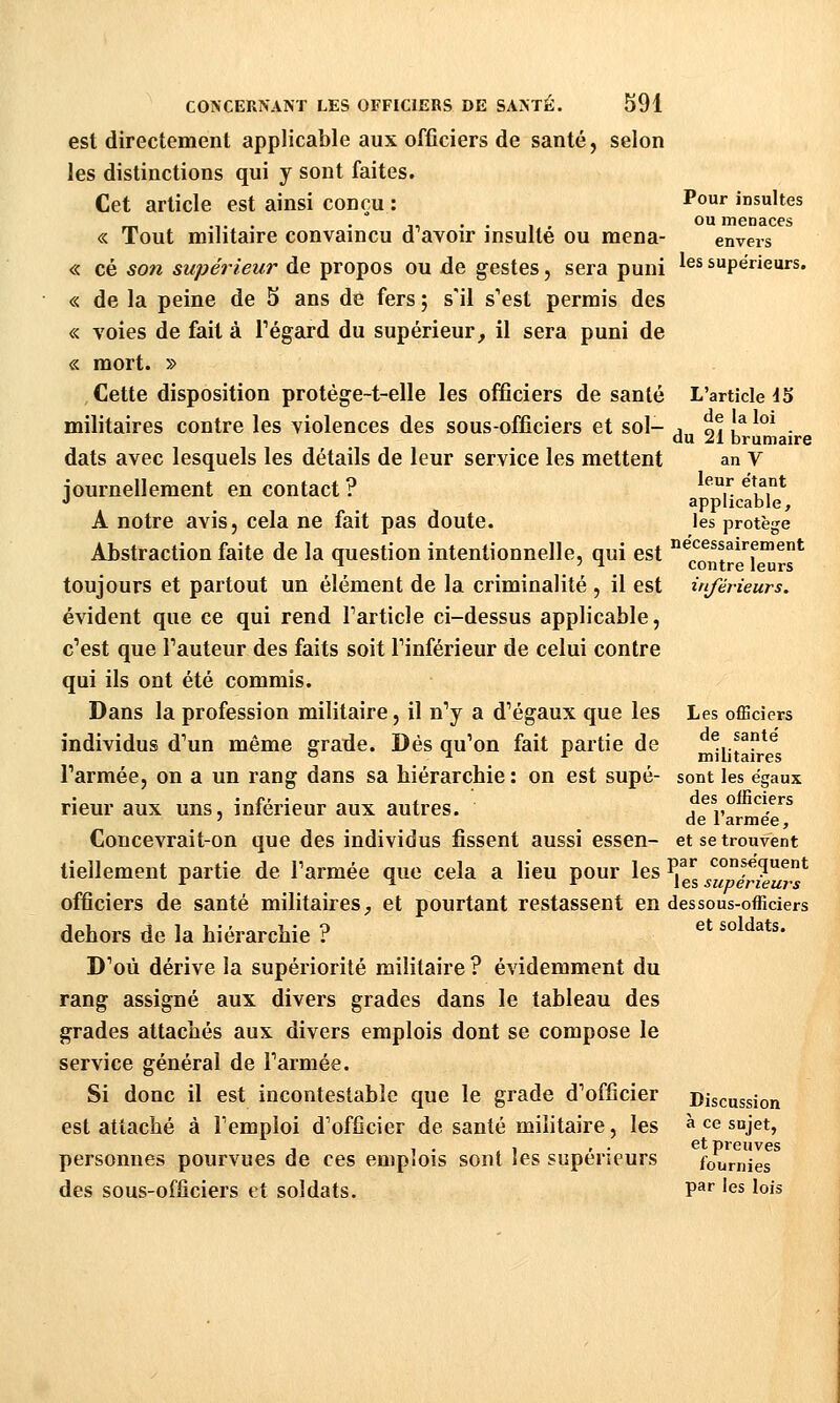 est directement applicable aux officiers de santé, selon les distinctions qui y sont faites. Cet article est ainsi conçu : « Tout militaire convaincu d'avoir insulté ou mena- « ce son supérieur de propos ou de gestes, sera puni « de la peine de 5 ans dé fers ; s'il s'est permis des « voies de fait à Tégard du supérieur^ il sera puni de « mort. » Cette disposition protège-t-elle les officiers de santé militaires contre les violences des sous-officiers et sol- dats avec lesquels les détails de leur service les mettent journellement en contact ? A notre avis, cela ne fait pas doute. Abstraction faite de la question intentionnelle, qui est Pour insultes ou menaces envers les supérieurs. L'article JS de la loi du 21 brumaire an V leur e'tant applicable, les protège ne'cessairement contre leurs toujours et partout un élément de la criminalité , il est inférieurs. évident que ce qui rend Tarticle ci-dessus applicable, c'est que l'auteur des faits soit l'inférieur de celui contre qui ils ont été commis. Dans la profession militaire, il n'y a d'égaux que les individus d'un même grade. Dés qu'on fait partie de l'armée, on a un rang dans sa hiérarchie : on est supé- rieur aux uns, inférieur aux autres. Les officiers de santé militaires sont les égaux des officiers de l'armée. Concevrait-on que des individus fissent aussi essen- et se trouvent tiellement partie de l'armée que cela a lieu pour les I)^'' conséquent ^ ^ ^ les supérieurs officiers de santé militaires^ et pourtant restassent en dessous-officiers dehors de la hiérarchie ? ^* '''^'^'*'- D'où dérive la supériorité militaire ? évidemment du rang assigné aux divers grades dans le tableau des grades attachés aux divers emplois dont se compose le service général de l'armée. Si donc il est incontestable que le grade d'officier Discussion est attaché à l'emploi d'officier de santé militaire, les à ce sujet, T , . , , , . et preuves personnes pourvues de ces emplois sont les supérieurs fournies des sous-officiers et soldats. P^* '<^s lois
