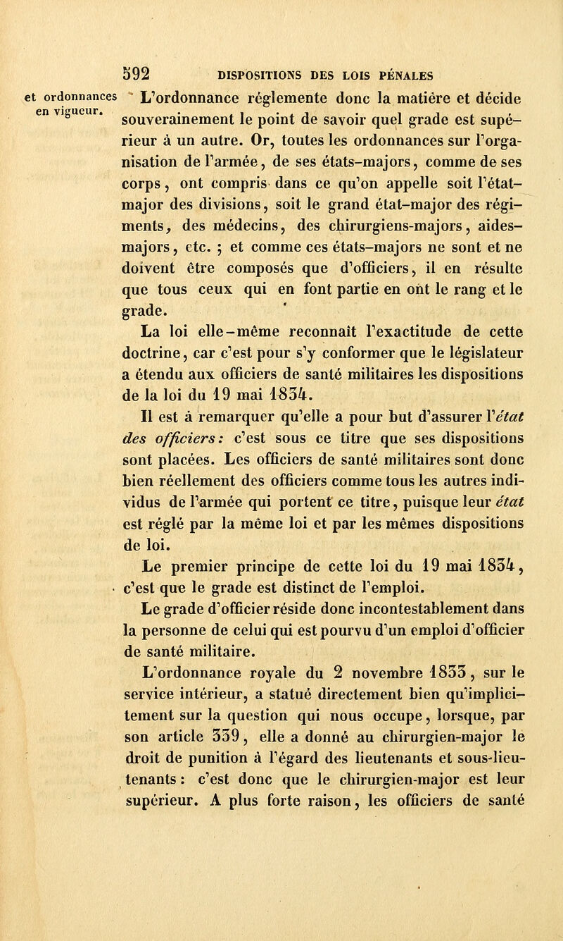et ordonnances L'ordonnance réglemente donc la matière et décide souverainement le point de savoir quel grade est supé- rieur à un autre. Or, toutes les ordonnances sur Torga- nisation deTarmée, de ses états-majors, comme de ses corps, ont compris dans ce qu'on appelle soit Tétat- major des divisions, soit le grand état-major des régi- ments, des médecins, des chirurgiens-majors, aides- majors , etc. ; et comme ces états-majors ne sont et ne doivent être composés que d'otïîciers, il en résulte que tous ceux qui en font partie en ont le rang et le grade. La loi elle-même reconnaît Texactitude de cette doctrine, car c'est pour s'y conformer que le législateur a étendu aux officiers de santé militaires les dispositions de la loi du 19 mai 1834. Il est à remarquer qu'elle a pour but d'assurer Vétat des officiers: c'est sous ce titre que ses dispositions sont placées. Les officiers de santé militaires sont donc bien réellement des officiers comme tous les autres indi- vidus de l'armée qui portent ce titre, puisque leur état est réglé par la même loi et par les mêmes dispositions de loi. Le premier principe de cette loi du 19 mai 1834, • c'est que le grade est distinct de l'emploi. Le grade d'officier réside donc incontestablement dans la personne de celui qui est pourvu d'un emploi d'officier de santé militaire. L'ordonnance royale du 2 novembre 1833, sur le service intérieur, a statué directement bien qu'implici- tement sur la question qui nous occupe, lorsque, par son article 339, elle a donné au chirurgien-major le droit de punition à l'égard des lieutenants et sous-lieu- tenants : c'est donc que le chirurgien-major est leur supérieur. A plus forte raison, les officiers de santé