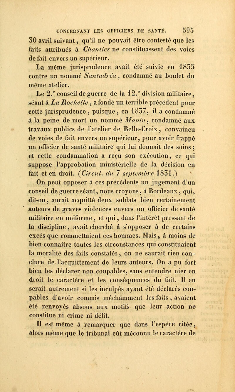 30 avril suivant, qu'il ne pouvait être contesté que les faits attribués à Chantier ne constituassent des voies de fait envers un supérieur. La même jurisprudence avait été suivie en 1855 contre un nommé Santadréa, condamné au boulet du même atelier. Le 2.® conseil de guerre de la 12.® division militaire, séant à La Rochelle, a fondé un terrible précédent pour cette jurisprudence 5 puisque, en 1837, il a condamné à la peine de mort un nommé Manin^ condamné aux travaux publics de Fatelier de Belle-Croix, convaincu de voies de fait envers un supérieur, pour avoir frappé un officier de santé militaire qui lui donnait des soins ; et cette condamnation a reçu son exécution, ce qui suppose Tapprobation ministérielle de la décision en fait et en droit. {Circul. du 7 septembre 1851.) * On peut opposer à ces précédents un jugement d'un conseil de guerre séant, nous croyons, à Bordeaux, qui, dit-on, aurait acquitté deux soldats bien certainement auteurs de graves violences envers un officier de santé militaire en uniforme, et qui, dans Fintérêt pressant de la discipline, avait cherché à s'opposer à de certains excès que commettaient ces hommes. Mais, à moins de bien connaître toutes les circonstances qui constituaient la moralité des faits constatés, on ne saurait rien con- clure de l'acquittement de leurs auteurs. On a pu fort bien les déclarer non coupables, sans entendre nier en droit le caractère et les conséquences du fait. Il en serait autrement si les inculpés ayant été déclarés cou- pables d'avoir commis méchamment les faits , avaient été renvoyés absous aux motifs que leur action ne constitue ni crime ni délit. Il est même à remarquer que dans l'espèce citée, alors même que le tribunal eût méconnu le caractère de