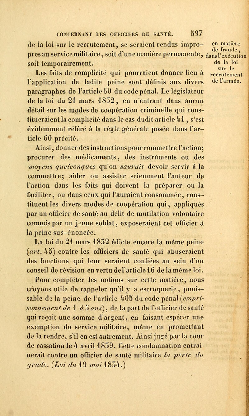 de la loi sur le recrutement, se seraient rendus impro- en matière près au service militaire, soit d^une manière permanente, dans l'exécution soit temporairement. ^^ ^^ '«' Les laits de complicité qui pourraient donner lieu a recrutement l'application de ladite peine sont définis aux divers de l'armée. paragraphes de l'article 60 du code pénal. Le législateur de la loi du 21 mars d852, en n'entrant dans aucun détail sur les modes de coopération criminelle qui cons- titueraient la complicité dans le cas dudit article 41, s'est évidemment référé à la règle générale posée dans l'ar- ticle 60 précité. Ainsi, donner des instructions pour commettre Faction; procurer des médicaments, des instruments ou des moyens quelconques qu'on saurait devoir servir à la commettre; aider ou assister sciemment l'auteur dp l'action dans les faits qui doivent la préparer ou la faciliter, ou dans ceux qui l'auraient consommée, cons- tituent les divers modes de coopération qui, appliqués par un officier de santé au délit de mutilation volontaire commis par un jeune soldat, exposeraient cet officier à la peine sus-énoncée. La loi du 21 mars 1832 édicté encore la même peine {art. 45) contre les officiers de santé qui abuseraient des fonctions qui leur seraient confiées au sein d'un conseil de révision en vertu de l'article 16 de la même loi. Pour compléter les notions sur cette matière, nous croyons utile de rappeler qu'il y a escroquerie, punis- sable de la peine de l'article 405 du code pénal {empri- sonnement de i àb ans^, de la part de l'officier de santé qui reçoit une somme d'argent, en faisant espérer une exemption du service militaire, même en promettant de la rendre, s'il en est autrement. Ainsi jugé par la cour de cassation le 4 avril 1839. Cette condamnation entraî- nerait contre un officier de santé militaire la perte du grade. {Loi du \^ mai 1834.)