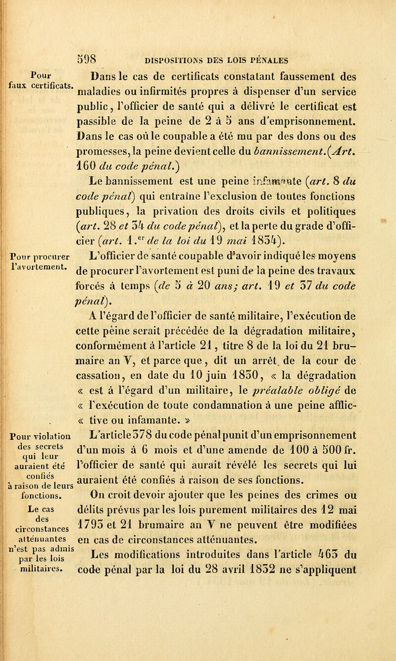 l'avortement. Pour Dans le cas de certificats constatant faussement des faux certificats. , ,. •/>•-. < j- ji maladies ou mtirmites propres a dispenser d un service public 5 Tofficier de santé qui a délivré le certificat est passible de la peine de 2 à 5 ans d'emprisonnement. Dans le cas où le coupable a été mu par des dons ou des promesses, la peine devient celle du bannissement.(Art. 160 du code pénal,^ Le bannissement est une peine infamsiïite (art. 8 du code pénal) qui entraîne Pexclusion de toutes fonctions publiques, la privation des droits civils et politiques (art. 28 e^ 54 du code pénat)^ et la perte du grade d'offi- Pour procurer L'officier de santé coupable d'avoir indiqué les moyens de procurer Tavortement est puni de la peine des travaux forcés à temps (de 5 « 20 ans; art. \9 et 37 du code pénal). A l'égard de Tofficier de santé militaire, Pexécution de cette peine serait précédée de la dégradation militaire, conformément à Tarticle 21, titre 8 de la loi du 21 bru- maire an V, et parce que, dit un arrêt de la cour de cassation, en date du 10 juin 1830, « la dégradation « est à regard d'un militaire, le préalable obligé de « Texécution de toute condamnation à une peine afflic- I « tive ou infamante. » Pour violatioa L'article 378 du code pénalpunit d'un emprisonnement des secrets d'un mois à 6 mois et d'une amende de 100 à 500 fr. qui leur auraient été l'officier de santé qui aurait révélé les secrets qui lui I confaes auraient été confiés à raison de ses fonctions. a raison de leurs fonctions. Oïl croit devoir ajouter que les peines des crimes ou 1 Le cas délits prévus parles lois purement militaires des 12 mai circonstances 1^93 et 21 brumaire an V ne peuvent être modifiées atténuantes en cas de circonstances atténuantes.  paroles lois ^^^ modifications introduites dans l'article 463 du militaires, code pénal par la loi du 28 avril 1832 ne s'appliquent