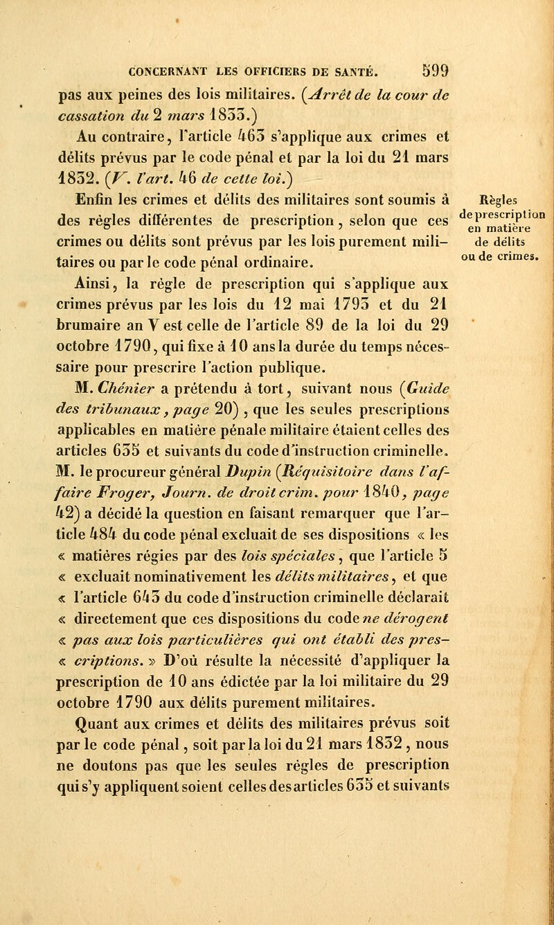 pas aux peines des lois militaires. {Arrêt de la cour de cassation du 2 7nars 1853.) Au contraire, Tarticle 463 s'applique aux crimes et délits prévus par le code pénal et par la loi du 21 mars 1832. [V. l'art. 46 de cette loi.) Enfin les crimes et délits des militaires sont soumis à Règles des règles différentes de prescription, selon que ces «^P'^^s^'^P^^ crimes ou délits sont prévus par les lois purement mili- de délits taires ou par le code pénal ordinaire. ^^ crimes. Ainsi, la règle de prescription qui s'applique aux crimes prévus par les lois du 12 mai 1793 et du 21 brumaire an V est celle de Tarticle 89 de la loi du 29 octobre 1790, qui fixe à 10 ans la durée du temps néces- saire pour prescrire Faction publique. M. Chénier a prétendu à tort, suivant nous {Guide des tribunaux, page 20) , que les seules prescriptions applicables en matière pénale militaire étaient celles des articles 635 et suivants du code d'instruction criminelle. M. le procureur général Dupin {Réquisitoire dans l'af- faire Froger, Journ. de droit crim. pour 1840^ page 42) a décidé la question en faisant remarquer que l'ar- ticle 484 du code pénal excluait de ses dispositions « les « matières régies par des lois spéciales, que l'article 5 « excluait nominativement les délits militaires, et que « l'article 643 du code d'instruction criminelle déclarait « directement que ces dispositions du code ne dérogent « pas aux lois particulières qui ont établi des pres- « criptions. » D'où résulte la nécessité d'appliquer la prescription de 10 ans édictée par la loi militaire du 29 octobre 1790 aux délits purement militaires. Quant aux crimes et délits des militaires prévus soit par le code pénal, soit par la loi du 21 mars 1832, nous ne doutons pas que les seules régies de prescription qui s'y appliquent soient celles des articles 655 et suivants