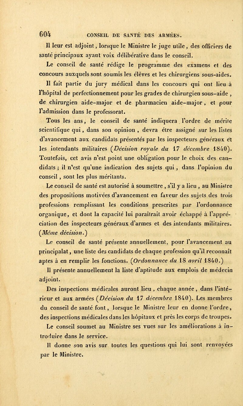 Il leur est adjoint, lorsque le Ministre le juge utile , des officiers de santé principaux ayant voix délibérative dans le conseil. Le conseil de santé rédige le programme des examens et des concours auxquels sont soumis les élèves et les chirurgiens sous-aides. Il fait partie du jury médical dans les concours qui ont lieu à riiôpital de perfectionnement pour les grades de chirurgien sous-aide , de chirurgien aide-major et de pharmacien aide-major, et pour Tadmission dans le professorat. Tous les ans, le conseil de santé indiquera Tordre de mérite scientifique qui, dans son opinion , devra être assigné sur les listes d'avancement aux candidats présentés par les inspecteurs généraux et les intendants militaires (^Décision royale du 17 décembre 1840). Toutefois, cet avis n''est point une obligation pour le choix des can- didats ; il n'est qu'une indication des sujets qui, dans Popinion du conseil , sont les plus méritants. Le conseil de santé est autorisé à soumettre , s'il y a lieu , au Ministre des propositions motivées d'avancement en faveur des sujets des trois professions remplissant les conditions prescrites par l'ordonnance organique, et dont la capacité lui paraîtrait avoir échappé à l'appré- ciation des inspecteurs généraux d'armes et des intendants militaires. (J\/Iêine décision.^ Le conseil de santé présente annuellement, pour l'avancement au principalat, une liste des candidats de chaque profession qu'il reconnaît aptes à en remplir les fonctions. {Ordonnance du 18 af^ril 1840.) 11 présente annuellement la liste d'aptitude aux emplois de médecin adjoint. Des inspections médicales auront lieu , chaque année, dans l'inté- rieur et aux armées (^Décision du 17 décembre 1840). Les membres du conseil de santé font, lorsque le Ministre leur en donne l'ordre, des inspections médicales dans les hôpitaux et près les corps de troupes. Le conseil soumet au Ministre ses vues sur les améliorations à in- troduire dans le service. Il donne son avis sur toutes les questions qui lui sont renvoyées par le Ministre.