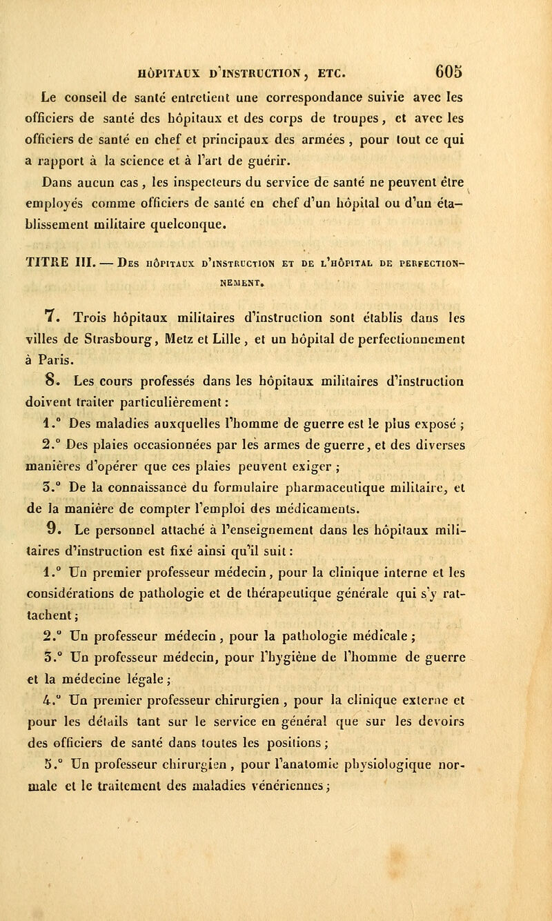 Le conseil de santé entretient une correspondance suivie avec les officiers de santé des hôpitaux et des corps de troupes, et avec les officiers de santé en chef et principaux des armées , pour tout ce qui a rapport à la science et à Tart de guérir. Dans aucun cas , les inspecteurs du service de santé ne peuvent être employés comme officiers de santé en chef d'un hôpital ou d''un éta- blissement militaire quelconque. TITRE III. — Des hôpitaux d'instucction et de l'hôpital de perfection- nement. 7. Trois hôpitaux militaires d'instruction sont établis dans les villes de Strasbourg, Metz et Lille , et un hôpital de perfectionnement à Paris. o. Les cours professés dans les hôpitaux militaires d'instruction doivent traiter particulièrement : 1.° Des maladies auxquelles l'homme de guerre est le plus exposé ; 2.° Des plaies occasionnées par les armes de guerre, et des diverses manières d'opérer que ces plaies peuvent exiger ; 3. De la connaissance du formulaire pharmaceutique militaire, et de la manière de compter l'emploi des médicaments. 9. Le personnel attaché à l'enseignement dans les hôpitaux mili- taires d'instruction est fixé ainsi qu'il suit : 1. Un premier professeur médecin, pour la clinique interne et les considérations de pathologie et de thérapeutique générale qui s'y rat- tachent ; 2. Un professeur médecin, pour la pathologie médicale; 5. Un professeur médecin, pour l'hygièue de l'homme de guerre €l la médecine légale ; 4. Un premier professeur chirurgien , pour la clinique externe et pour les détails tant sur le service en général que sur les devoirs des officiers de santé dans toutes les positions ; 5.° Un professeur chirurgien , pour l'anatoraie physiologique nor- male el le traitement des maladies vénériennes ;