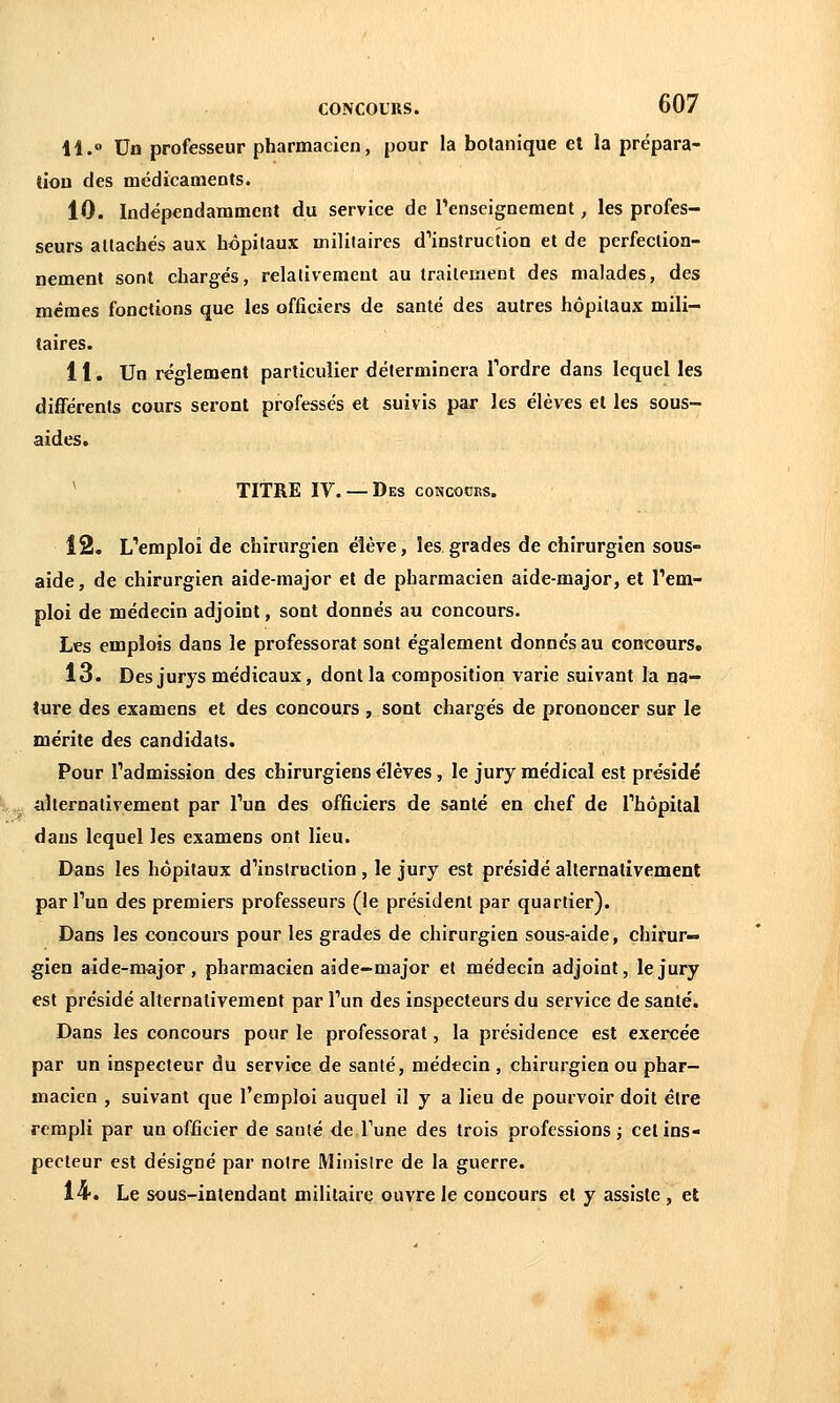 11. Un professeur pharmacien, pour la botanique et la prépara- tion des médicaments. 10. Indépendamment du service de renseignement, les profes- seurs allachés aux hôpitaux militaires d^instruction et de perfeclioa- nement sont chargés, relativement au traitement des malades, des mêmes fonctions que les officiers de santé des autres hôpitaux mili- taires. 11. Un règlement particulier déterminera Tordre dans lequel les différents cours seront professés et suivis par les élèves et les sous- aides. * TITRE IV.— Des concocks. 12. L''emploi de chirurgien élève, les grades de chirurgien sous- aide , de chirurgien aide-major et de pharmacien aide-major, et l'em- ploi de médecin adjoint, sont donnés au concours. Les emplois dans le professorat sont également donnes au concours, 13. Des jurys médicaux, dont la composition varie suivant la na- ture des examens et des concours , sont chargés de prononcer sur le mérite des candidats. Pour l'admission des chirurgiens élèves, le jury médical est présidé .^ aîternativement par l'un des officiers de santé en chef de Thôpital dans lequel les examens ont lieu. Dans les hôpitaux d'instruction , le jury est présidé alternativement par l'un des premiers professeurs (le président par quartier). Dans les concours pour les grades de chirurgien sous-aide, chirur- gien aide-major, pharmacien aide-major et médecin adjoint, le jury est présidé alternativement par l'un des inspecteurs du service de santé. Dans les concours pour le professorat, la présidence est exercée par un inspecteur du service de santé, médecin , chirurgien ou phar- macien , suivant que l'emploi auquel il y a lieu de pourvoir doit être rempli par un officier de santé de Tune des trois professions j cet ins- pecteur est désigné par notre Minisire de la guerre. 14. Le sous-intendant militaire ouvre le concours et y assiste , et