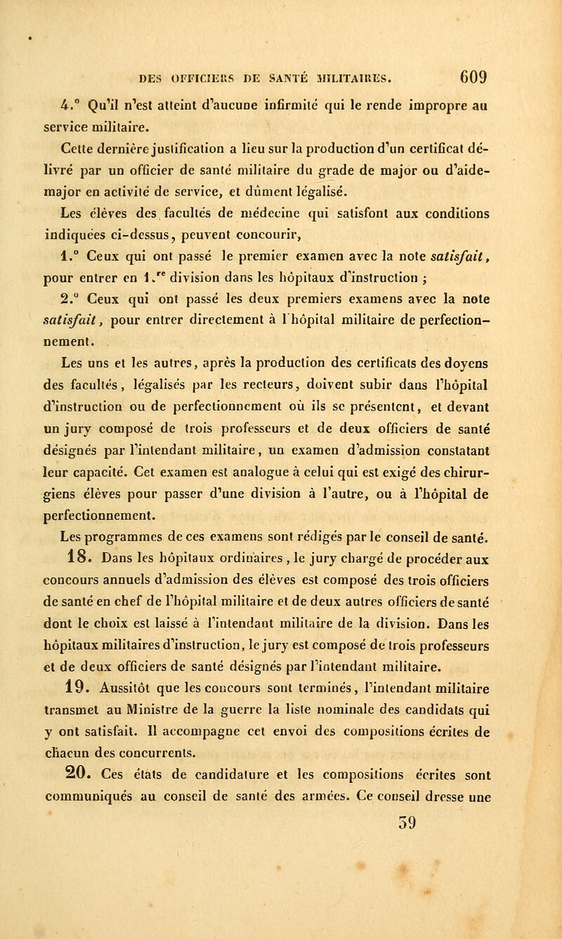 U. Qu'il n'est atteint d'aucune infirmité qui le rende impropre au service militaire. Celte dernière justification a lieu sur la production d'un certificat dé- livré par un officier de santé militaire du grade de major ou d'aide- major en activilé de service, et dûment légalisé. Les élèves des facultés de médecine qui satisfont aux conditions indiquées ci-dessus, peuvent concourir, 1. Ceux qui ont passé le premier examen avec la note satisfait, pour entrer en 1. division dans les hôpitaux d'instruction ; 2. Ceux qui ont passé les deux premiers examens avec la note satisfait, pour entrer directement à 1 hôpital militaire de perfection- nement. Les uns et les autres, après la production des certificats des doyens des facultés, légalisés par les recteurs, doivent subir dans l'hôpital d'instruction ou de perfectionnement où ils se présentent, et devant un jury composé de trois professeurs et de deux officiers de santé désignés par l'intendant militaire, un examen d'admission constatant leur capacité. Cet examen est analogue à celui qui est exigé des chirur- giens élèves pour passer d'une division à l'autre, ou à l'hôpital de perfectionnement. Les programmes de ces examens sont rédigés parle conseil de santé. 18. Dans les hôpitaux ordinaires , le jury chargé de procéder aux concours annuels d'admission des élèves est composé des trois officiers de santé en chef de l'hôpital militaire et de deux autres officiers de santé dont le choix est laissé à l'intendant militaire de la division. Dans les hôpitaux militaires d'instruction, le jury est composé de trois professeurs et de deux officiers de santé désignés par l'intendant militaire. 19. Aussitôt que les concours sont terminés, l'intendant militaire transmet au Ministre de la guerre la liste nominale des candidats qui y ont satisfait. Il accompagne cet envoi des compositions écrites de chacun des concurrents. 20. Ces états de candidature et les compositions écrites sont communiqués au conseil de santé des armées. Ce conseil dresse une 59