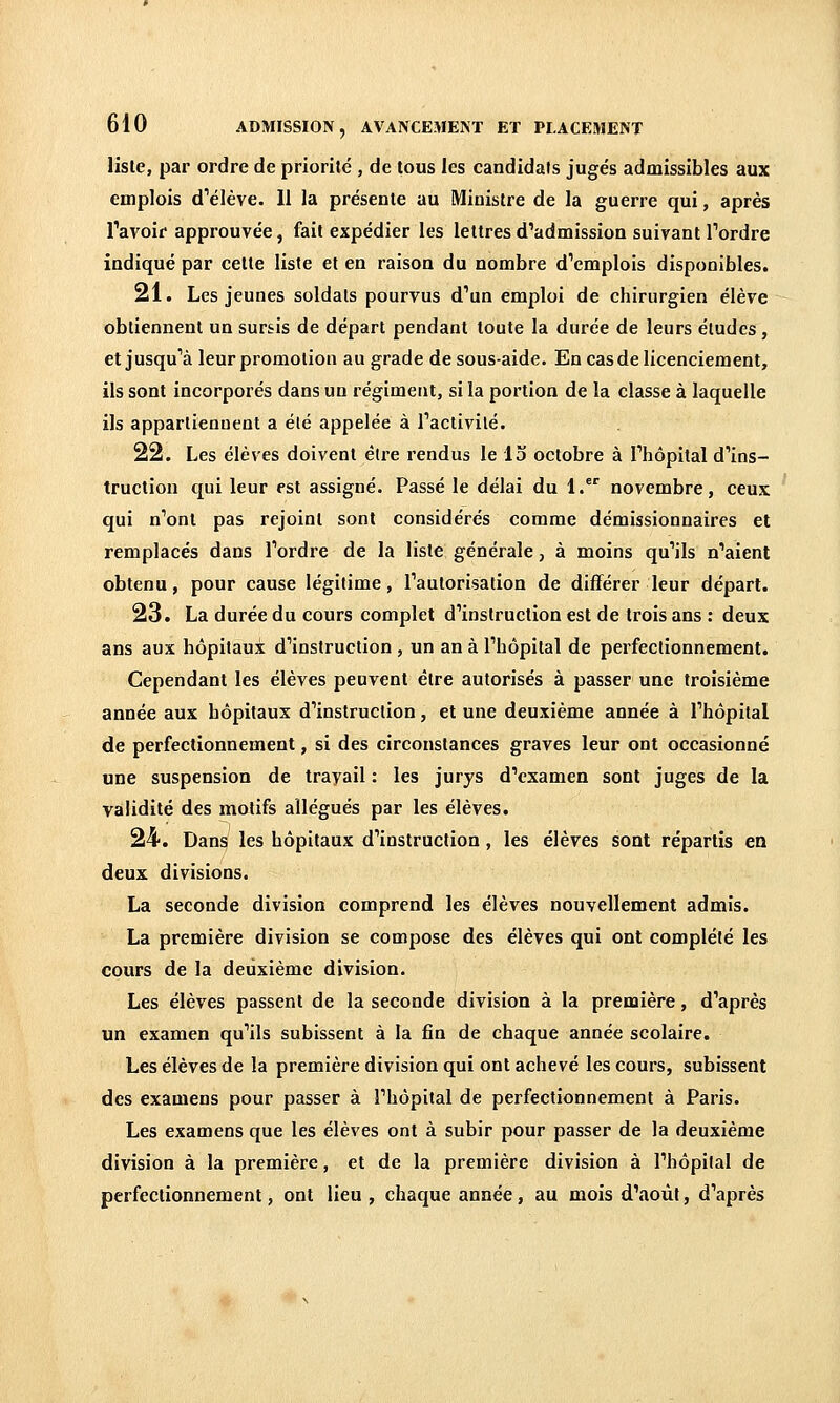 liste, par ordre de priorité , de tous les candidats jugés admissibles aux emplois d''élève. Il la présente au Ministre de la guerre qui, après Tavoif approuvée, fait expédier les lettres d'admission suivant Tordre indiqué par cette liste et en raison du nombre d'emplois disponibles. 21. Les jeunes soldats pourvus d'un emploi de chirurgien élève obtiennent un sursis de départ pendant toute la durée de leurs éludes, et jusqu'à leur promotion au grade de sous-aide. En cas de licenciement, ils sont incorporés dans un régiment, si la portion de la classe à laquelle ils appartiennent a été appelée à l'activité. 22. Les élèves doivent être rendus le 13 octobre à l'hôpital d'ins- truction qui leur est assigné. Passé le délai du 1.' novembre, ceux qui n'ont pas rejoint sont considérés comme démissionnaires et remplacés dans l'ordre de la liste générale, à moins qu'ils n'aient obtenu, pour cause légitime, l'autorisation de différer leur départ. 23. La durée du cours complet d'instruction est de trois ans : deux ans aux hôpitaux d'instruction , un an à l'hôpital de perfectionnement. Cependant les élèves peuvent être autorisés à passer une troisième année aux hôpitaux d'instruction, et une deuxième année à l'hôpital de perfectionnement, si des circonstances graves leur ont occasionné une suspension de travail : les jurys d'examen sont juges de la validité des motifs allégués par les élèves. 24. Dans les hôpitaux d'instruction, les élèves sont répartis en deux divisions. La seconde division comprend les élèves nouvellement admis. La première division se compose des élèves qui ont complété les cours de la deuxième division. Les élèves passent de la seconde division à la première, d'après un examen qu'ils subissent à la fin de chaque année scolaire. Les élèves de la première division qui ont achevé les cours, subissent des examens pour passer à l'hôpital de perfectionnement à Paris. Les examens que les élèves ont à subir pour passer de la deuxième division à la première, et de la première division à l'hôpital de perfectionnement, ont Heu , chaque année, au mois d'août, d'après