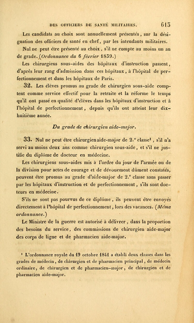 Les candidats au choix sont annuellement présentes, sur la dési- gnation des officiers de santé en chef, par les intendants militaires. Nul ne peut être présenté au choix , s''il ne compte au moins un an de grade. (^Ordonnance du Q /écrier 1839.) Les chirurgiens sous-aides des hôpitaux d'insiruclion passent, d''après leur rang d^admission dans ces hôpitaux , à Thôpilal de per- fectionnement et dans les hôpitaux de Paris. 32. Les élèves promus au grade de chirurgien sous-aide comp- tent comme service efFeclif pour la retraite et la réforme le temps qu'il ont passé en qualité d'élèves dans les hôpitaux d'instruction et à l'hôpital de perfectionnement, depuis qu'ils ont atteint leur dix- huitième année. Du grade de chirurgien aide-major. 33. Nul ne peut être chirurgien aide-major de 2. classe* , s'il n'a servi au moins deux ans comme chirurgien sous-aide, et s'il ne jus- tifie du diplôme de docteur en médecine. Les chirurgiens sous-aides mis à l'ordre du jour de l'armée ou de la division pour actes de courage et de dévouement dûment constatés, peuvent être promus au grade d'aide-major de 2.® classe sans passer par les hôpitaux d'instruction et de perfectionnement, s'ils sont doc- teurs en médecine. S'ils ne sont pas pourvus de ce diplôme, ils peuvent être envoyés directement à l'hôpital de perfectionnement, lors des vacances. (^Ménie ordonnance.^ Le Ministre de la guerre est autorisé à délivrer, dans la proportion des besoins du service, des commissions de chirurgien aide-major des corps de ligne et de pharmacien aide-major. * L'ordonnance royale du 19 octobre 1841 a e'tabli deux classes dans les grades de me'decin, de chirurgien et de pharmacien principal, de me'decin ordinaire, de chirurgien et de pharmacien-major, de chirurgien et de pharmacien aide-major.