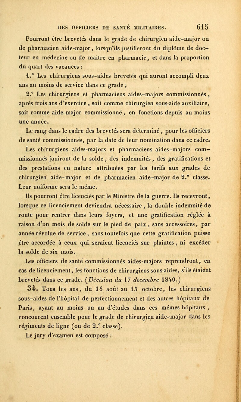 Pourront être brevetés dans le grade de chirurgien aide-major ou de pharmacien aide-major, lorsqu'ils justifieront du diplôme de doc- teur en médecine ou de maître en pharmacie, et dans la proportion du quart des vacances : 1. Les chirurgiens sous-aides brevetés qui auront accompli deux ans au moins de service dans ce grade ; 2. Les chirurgiens et pharmaciens aides-majors comraissionnés , après trois ans d'exercice , soit comme chirurgien sous-aide auxiliaire, soit comme aide-major commissionné, en fonctions depuis au moins une année. Le rang dans le cadre des brevetés sera déterminé , pour les officiers de santé commissionnés, par la date de leur nomination dans ce cadre* Les chirurgiens aides-majors et pharmaciens aides-majors com- missionnés jouiront de la solde, des indemnités , des gratifications et des prestations en nature attribuées par les tarifs aux grades de chirurgien aide-major et de pharmacien aide-major de 2/ classe. Leur uniforme sera le même. Ils pourront être licenciés par le Ministre de la guerre. Ils recevront, lorsque ce licenciement deviendra nécessaire , la double indemnité de route pour rentrer dans leurs foyers, et une gratification réglée à raison d'un mois de solde sur le pied de paix , sans accessoires, par année révolue de service , sans toutefois que cette gratification puisse être accordée à ceux qui seraient licenciés sur plaintes, ni excéder la solde de six mois. Les officiers de santé commissionnés aides-majors reprendront, en cas de licenciement, les fonctions de chirurgiens sous-aides, s'ils étaient brevetés dans ce grade. (^Décision du 17 décembre 1840.) 34. Tous les ans, du 16 août au 15 octobre, les chirurgiens sous-aides de l'hôpital de perfectionnement et des autres hôpitaux de Paris, ayant au moins un an d'études dans ces mêmes hôpitaux , concourent ensemble pour le grade de chirurgie^n aide-major dans les régiments de ligne (ou de 2.^ classe). Le jury d'examen est composé :