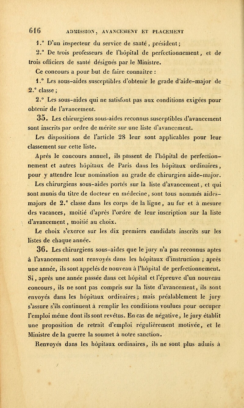 i. D''un inspecteur du service de saule, président; 2. De trois professeurs de Thôpilal de perfectionncmeal, et de Irois officiers de santé désignés par le Ministre. Ce concours a pour but de faire connaître : 1. Les sous-aides susceptibles d''obtenir le grade d'aide-major de 2/ classe ; 2. Les sous-aides qui ne satisfont pas aux conditions exigées pour obtenir de Tavancement. 35. Les chirurgiens sous-aides reconnus susceptibles d''avancement sont inscrits par ordre de mérite sur une liste d^avancement. Les dispositions de Tarlicle 28 leur sont applicables pour leur classement sur cette liste. Après le concours annuel, ils passent de Thôpital de perfection- nement et autres hôpitaux de Paris dans les hôpitaux ordinaires, pour y attendre leur nomination au grade de chirurgien aide-major. Les chirurgiens sous-aides portés sur la liste d'avancement, et qui sont munis du titre de docteur en médecine, sont tous nommés aides- majors de 2.® classe dans les corps de la ligne, au fur et à mesure des vacances, moitié d''après Tordre de leur inscription sur la liste d'avancement, moitié au choix. Le choix s'exerce sur les dix premiers candidats inscrits sur les listes de chaque année. 36. Les chirurgiens sous-aides que le jury n'a pas reconnus aptes à l'avancement sont renvoyés dans les hôpitaux d'instruction ; après une année, ils sont appelés de nouveau à l'hôpital de perfectionnement. Si, après une année passée dans cet hôpital et l'épreuve d'un nouveau concours, ils ne sont pas compris sur la liste d'avancement, ils sont envoyés dans les hôpitaux ordinaires ; mais préalablement le jury s'assure s'ils continuent à remplir les conditions voulues pour occuper l'emploi même dont ils sont revêtus. En cas de négative, le jury établit une proposition de retrait d'emploi régulièrement motivée, et le Ministre de la guerre la soumet à notre sanction. Renvoyés dans les hôpitaux ordinaires, ils ne sont plus admis à