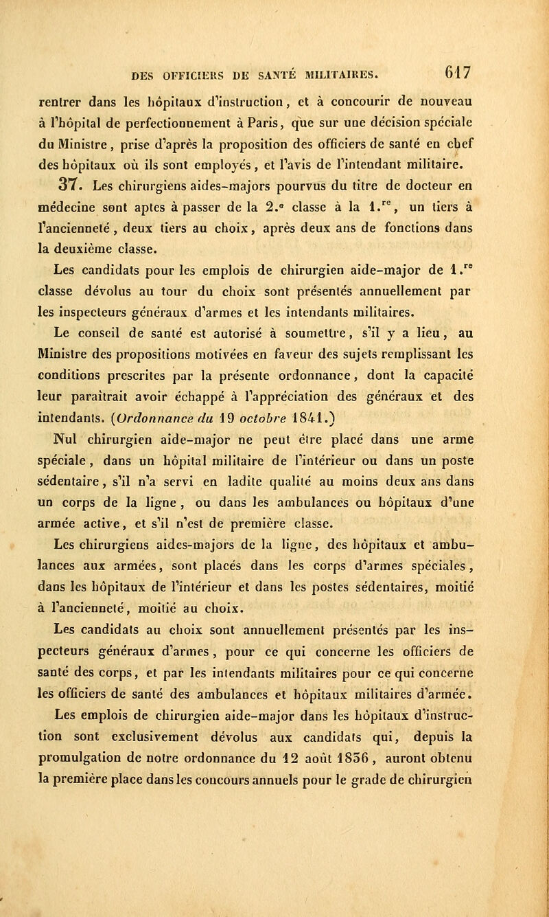 renlrer dans les hôpitaux d''instruction, et à concourir de nouveau à l'hôpilal de perfectionnement à Paris, que sur une décision spéciale du Ministre, prise diaprés la proposition des officiers de santé en chef des hôpitaux où ils sont employés, et Tavis de Tintendant militaire. 37. Les chirurgiens aides-majors pourvus du titre de docteur en médecine sont aptes à passer de la 2.° classe à la 1.^^, un tiers à l'ancienneté, deux tiers au choix, après deux ans de fonctions dans la deuxième classe. Les candidats pour les emplois de chirurgien aide-major de 1. classe dévolus au tour du choix sont présentés annuellement par les inspecteurs généraux d''armes et les intendants militaires. Le conseil de santé est autorisé à soumettre, s''il y a lieu, au Ministre des propositions motivées en faveur des sujets remplissant les conditions prescrites par la présente ordonnance, dont la capacité leur paraîtrait avoir échappé à Tappréciation des généraux et des intendants. {Ordonnance du 19 octobre 1841.) Nul chirurgien aide-major ne peut être placé dans une arme spéciale, dans un hôpital militaire de fintérieur ou dans un poste sédentaire, s'il n'a servi en ladite qualité au moins deux ans dans un corps de la ligne , ou dans les ambulances ou hôpitaux d''une armée active, et s'il n''est de première classe. Les chirurgiens aides-majors de la ligne, des hôpitaux et ambu- lances aux armées, sont placés dans les corps d'armes spéciales, dans les hôpitaux de l'intérieur et dans les postes sédentaires, moitié à l'ancienneté, moitié au choix. Les candidats au choix sont annuellement présentés par les ins- pecteurs généraux d'armes, pour ce qui concerne les officiers de santé des corps, et par les intendants militaires pour ce qui concerne les officiers de santé des ambulances et hôpitaux militaires d'armée. Les emplois de chirurgien aide-major dans les hôpitaux d'instruc- tion sont exclusivement dévolus aux candidats qui, depuis la promulgation de notre ordonnance du 42 août 1856, auront obtenu la première place dans les concours annuels pour le grade de chirurgien