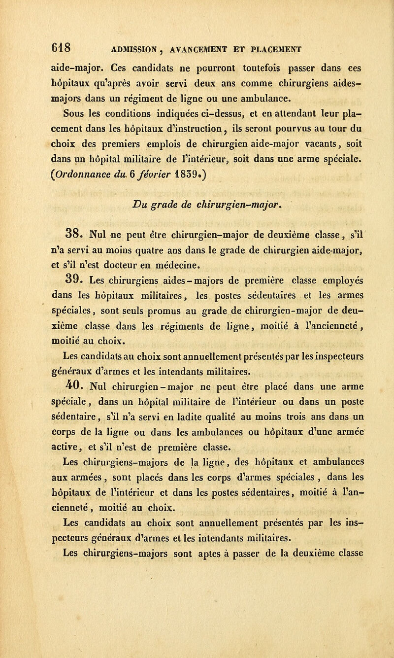 aide-major. Ces candidats ne pourront toutefois passer dans ces hôpitaux qu'après avoir servi deux ans comme chirurgiens aides- majors dans un régiment de ligne ou une ambulance. Sous les conditions indiquées ci-dessus, et en attendant leur pla- cement dans les hôpitaux d'instruction, ils seront pourvus au tour du choix des premiers emplois de chirurgien aide-major vacants, soit dans un hôpital militaire de Tintérieur, soit dans une arme spéciale. (Ordonnance du. 6 février 1839.) Du grade de chirurgien-major. 38. Nul ne peut être chirurgien-major de deuxième classe, s'il n'a servi au moins quatre ans dans le grade de chirurgien aide-major, et s'il n'est docteur en médecine. o9. Les chirurgiens aides-majors de première classe employés dans les hôpitaux militaires, les postes sédentaires et les armes spéciales, sont seuls promus au grade de chirurgien-major de deu- xième classe dans les régiments de ligne, moitié à Tancienneté, moitié au choix. Les candidats au choix sont annuellement présentés par les inspecteurs généraux d'armes et les intendants militaires. ■40. Nul chirurgien-major ne peut élre placé dans une arme spéciale, dans un hôpital militaire de l'intérieur ou dans un poste sédentaire, s'il n'a servi en ladite qualité au moins trois ans dans un corps de la ligne ou dans les ambulances ou hôpitaux d'une armée active, et s'il n'est de première classe. Les chirurgiens-majors de la ligne, des hôpitaux et ambulances aux armées, sont placés dans les corps d'armes spéciales , dans les hôpitaux de l'intérieur et dans les postes sédentaires, moitié à l'an- cienneté , moitié au choix. Les candidats au choix sont annuellement présentés par les ins- pecteurs généraux d'armes et les intendants militaires. Les chirurgiens-majors sont aptes à passer de la deuxième classe