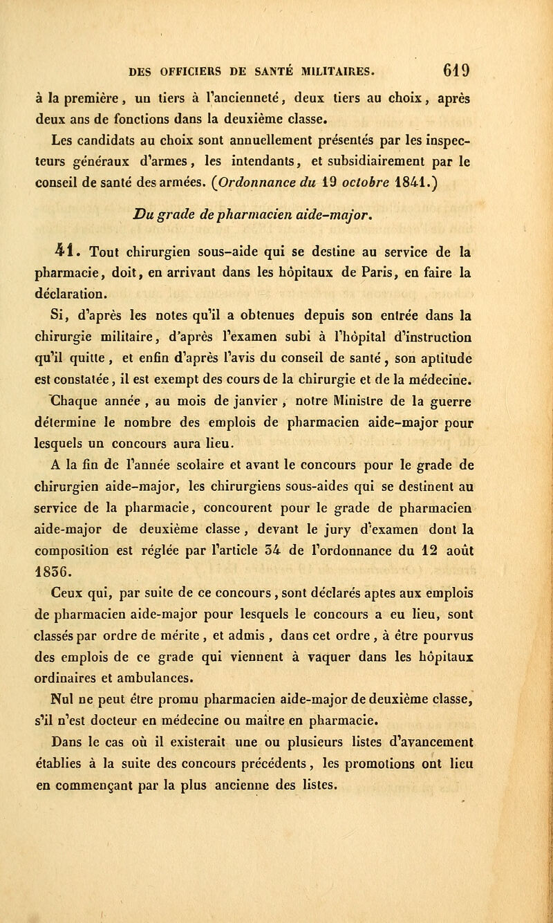 à la première, un tiers à rancienneté, deux tiers au choix, après deux ans de fonctions dans la deuxième classe. Les candidats au choix sont annuellement présente's par les inspec- teurs généraux d'armes, les intendants, et subsidiairement par le conseil de santé des armées. {Ordonnance du 19 octobre 1841.) Du grade de pharmacien aide-major. •41. Tout chirurgien sous-aide qui se destine au service de la pharmacie, doit, en arrivant dans les hôpitaux de Paris, en faire la déclaration. Si, d'après les notes qu'il a obtenues depuis son entrée dans la chirurgie militaire, d'après l'examen subi à l'hôpital d'instruction qu'il quitte , et enfin d'après l'avis du conseil de santé , son aptitude est constatée, il est exempt des cours de la chirurgie et de la médecine. Chaque année , au mois de janvier , notre Ministre de la guerre détermine le nombre des emplois de pharmacien aide-major pour lesquels un concours aura lieu. A la fin de l'année scolaire et avant le concours pour le grade de chirurgien aide-major, les chirurgiens sous-aides qui se destinent au service de la pharmacie, concourent pour le grade de pharmacien aide-major de deuxième classe, devant le jury d'examen dont la composition est réglée par l'article 54 de l'ordonnance du 12 août 1856. Ceux qui, par suite de ce concours , sont déclarés aptes aux emplois de pharmacien aide-major pour lesquels le concours a eu lieu, sont classés par ordre de mérite , et admis , dans cet ordre , à être pourvus des emplois de ce grade qui viennent à vaquer dans les hôpitaux ordinaires et ambulances. Nul ne peut être promu pharmacien aide-major de deuxième classe, s'il n'est docteur en médecine ou maitre en pharmacie. Dans le cas où il existerait une ou plusieurs listes d'avancement établies à la suite des concours précédents, les promotions ont lieu en commençant par la plus ancienne des listes.