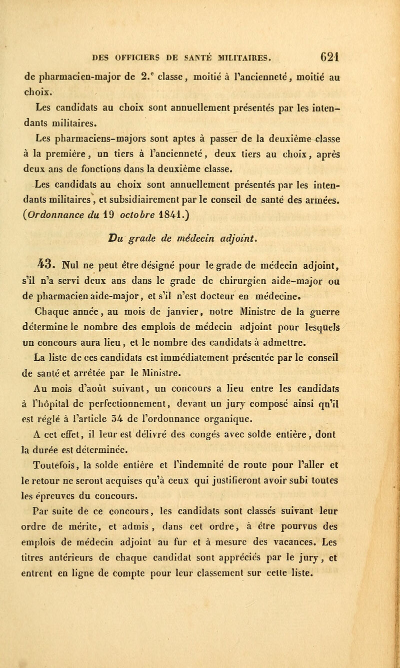 de pharmacien-major de 2. classe, moitié à l'ancienneté, moitié au choix. Les candidats au choix sont annuellement présentés par les inten- dants militaires. Les pharmaciens-majors sont aptes à passer de la deuxième-classe à la première, un tiers à Tancienneté, deux tiers au choix, après deux ans de fonctions dans la deuxième classe. Les candidats au choix sont annuellement présentés par les inten- dants militaires, et subsidiairement par le conseil de santé des armées. (Ordonnance du i9 octobre 1841.) Du grade de médecin adjoint. 43. Nul ne peut être désigné pour le grade de médecin adjoint, s'il n'a servi deux ans dans le grade de chirurgien aide-major ou de pharmacien aide-major, et s'il n'est docteur en médecine. Chaque année, au mois de janvier, notre Ministre de la guerre détermine le nombre des emplois de médecin adjoint pour lesquels un concours aura lieu, et le nombre des candidats à admettre. La liste de ces candidats est immédiatement présentée par le conseil de santé et arrêtée par le Ministre. Au mois d'août suivant, un concours a lieu entre les candidats à l'hôpital de perfectionnement, devant un jury composé ainsi qu'il est réglé à l'article 34 de l'ordonnance organique. A cet effet, il leur est délivré des congés avec solde entière, dont la durée est déterminée. Toutefois, la solde entière et l'indemnité de route pour l'aller et le retour ne seront acquises qu'à ceux qui justifieront avoir subi toutes les épreuves du concours. Par suite de ce concours, les candidats sont classés suivant leur ordre de mérite, et admis, dans cet ordre, à être pourvus des emplois de médecin adjoint au fur et à mesure des vacances. Les titres antérieurs de chaque candidat sont appréciés par le jury, et entrent en ligne de compte pour leur classement sur cette liste.