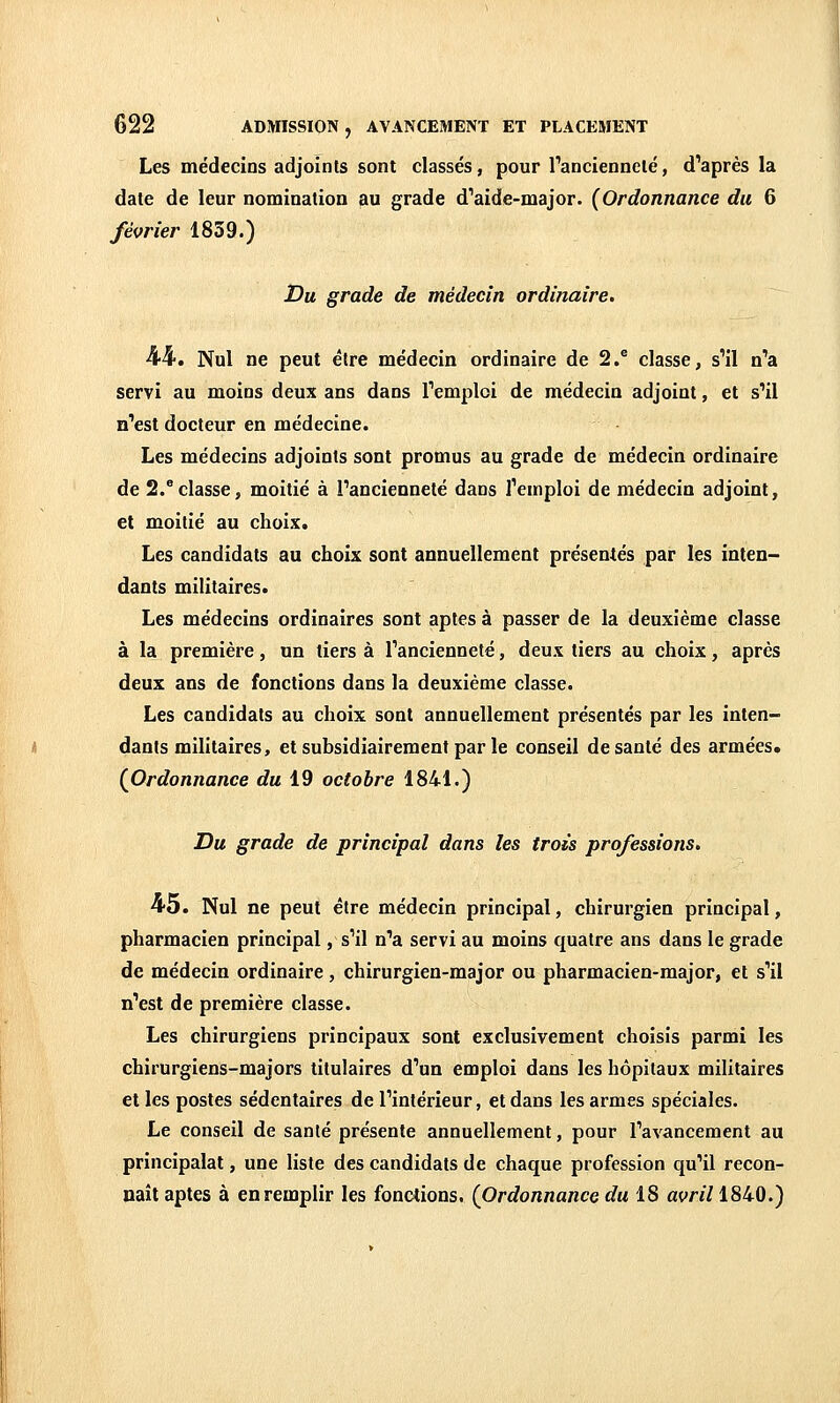 Les médecins adjoints sont classés, pour l'ancienneté, d'après la date de leur nomination au grade d'aide-major. (Ordonnance du 6 février 1839.) Du grade de médecin ordinaire. ■44. Nul ne peut être médecin ordinaire de 2.^ classe, s'il n'a servi au moins deux ans dans l'emploi de médecin adjoint, et s'il n'est docteur en médecine. Les médecins adjoints sont promus au grade de médecin ordinaire de 2.^ classe, moitié à l'ancienneté dans l'emploi de médecin adjoint, et moitié au choix. Les candidats au choix sont annuellement présentés par les inten- dants militaires. Les médecins ordinaires sont aptes à passer de la deuxième classe à la première, un tiers à l'ancienneté, deux tiers au choix, après deux ans de fonctions dans la deuxième classe. Les candidats au choix sont annuellement présentés par les inten- dants militaires, et subsidiairement par le conseil de santé des armées. (Ordonnance du 19 octobre 1841.) Du grade de principal dans les trois professions. 45. Nul ne peut être médecin principal, chirurgien principal, pharmacien principal, s'il n'a servi au moins quatre ans dans le grade de médecin ordinaire, chirurgien-major ou pharmacien-major, et s'il n'est de première classe. Les chirurgiens principaux sont exclusivement choisis parmi les chirurgiens-majors titulaires d'un emploi dans les hôpitaux militaires et les postes sédentaires de l'intérieur, et dans les armes spéciales. Le conseil de santé présente annuellement, pour l'avancement au principalat, une liste des candidats de chaque profession qu'il recon- naît aptes à en remplir les fonctions. (Ordonnance du 18 avril 1840.)