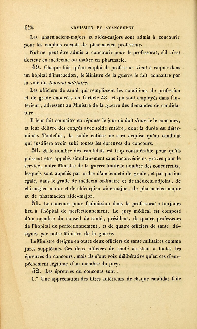 Les pharmaciens-majors et aides-majors sont admis à concourir pour les emplois vacants de pharmacien professeur. Nul ne peut être admis à concourir pour le professorat, s'il n'est docteur en médecine ou maître en pharmacie. 49. Chaque fois qu'un emploi de professeur vient à vaquer dans un hôpital d'instruction, le Ministre de la guerre le fait connaître par la voie du Journal militaire. Les officiers de santé qui remplissent les conditions de profession et de grade énoncées en l'article 48, et qui sont employés dans l'in- térieur j adressent au Ministre de la guerre des demandes de candida- ture. Il leur fait connaître en réponse lé jour où doit s'ouvrir le concours, et leur délivre des congés avec solde entière, dont la durée est déter- minée. Toutefois , la solde entière ne sera acquise qu'au candidat qui justifiera avoir subi toutes les épreuves du concours. 50. Si le nombre des candidats est trop considérable pour qu'ils puissent être appelés simultanément sans inconvénients graves pour le service, notre Ministre de la guerre limite le nombre des concurrents, lesquels sont appelés par ordre d'ancienneté de grade , et par portion égale, dans le grade de médecin ordinaire et de médecin adjoint, de chirurgien-major et de chirurgien aide-major, de pharmacien-major et de pharmacien aide-major. 51. Le concours pour l'admission dans le professorat a toujours lieu à l'hôpital de perfectionnement. Le jury médical est composé d'un membre du conseil de santé, président, de quatre professeurs de l'hôpital de perfectionnement, et de quatre officiers de santé dé- signés par notre Minisire de la guerre. Le Ministre désigne en outre deux officiers de santé militaires comme jurés suppléants. Ces deux officiers de santé assistent à toutes les épreuves du concours, mais ils n'ont voix dçlibérative qu'en cas d'em- pêchement légitime d'un membre du jury. 52. Les épreuves du concours sont : 1. Une appréciation des titres antérieurs de chaque candidat faite