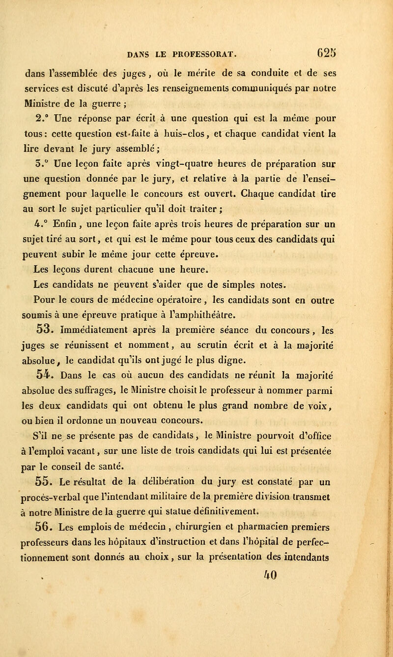 dans rassemblée des juges, où le mérile de sa conduite el de ses services est discuté d''après les renseignements communiqués par notre Ministre de la guerre ; 2. Une réponse par écrit à une question qui est la même pour tous: cette question est'faite à huis-clos, el chaque candidat vient la lire devant le jury assemblé ; S. Une leçon faite après vingt-quatre heures de préparation sur une question donnée par le jury, et relative à la partie de rensei- gnement pour laquelle le concours est ouvert. Chaque candidat lire au sort le sujet particulier qu''il doit traiter ; 4.° Enfin, une leçon faite après trois heures de préparation sur un sujet tiré au sort, et qui est le même pour tous ceux des candidats qui peuvent subir le même jour cette épreuve. Les leçons durent chacune une heure. Les candidats ne peuvent s''aider que de simples notes. Pour le cours de médecine opératoire , les candidats sont en outre soumis à une épreuve pratique à ramphithéâtre. 53. Immédiatement après la première séance du concours, les juges se réunissent et nomment, au scrutin écrit et à la majorité absolue, le candidat qu'ils ont jugé le plus digne. 54. Dans le cas où aucun des candidats ne réunit la majorité absolue des suffrages, le Ministre choisit le professeur à nommer parmi les deux candidats qui ont obtenu le plus grand nombre de voix, ou bien il ordonne un nouveau concours. S''il ne se présente pas de candidats, le Ministre pourvoit dWfice à l'emploi vacant, sur une liste de trois candidats qui lui est présentée par le conseil de santé. 55. Le résultat de la délibération du jury est constaté par un procès-verbal que Tintendant militaire de la première division transmet à notre Ministre de la guerre qui statue définitivement. 56. Les emplois de médecin , chirurgien et pharmacien premiers professeurs dans les hôpitaux d'instruction et dans Thôpital de perfec- tionnement sont donnés au choix, sur la présentation des intendants 40