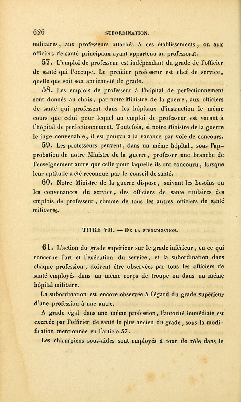 «Hlîtaires, aux professeurs aliacliés à ces établissements , ou aux officiers de santé principaux ayant appartenu au professorat. 57. L'emploi de professeur est indépendant du grade de l'officier de sanlé qui Toccupe. Le premier professeur est chef de service, quelle que soit son ancienneté de grade. 58. Les emplois de professeur à Thôpital de perfectionnement sont donnés au choix, par notre Ministre de la guerre, aux officiers de santé qui professent dans les hôpitaux d'instruction le même cours que celui pour lequel un emploi de professeur est vacant à l'hôpital de perfectionnement. Toutefois, si notre Ministre de la guerre le juge convenable, il est pourvu à la vacance par voie de concours. 59. Les professeurs peuvent, dans un même hôpital, sous l'ap- probation de notre Ministre de la guerre, professer une branche de l'enseignement autre que celle pour laquelle ils ont concouru , lorsque leur aptitude a été reconnue par le conseil de santé. 60. Notre Ministre de la guerre dispose, suivant les besoins ou les convenances du service, des officiers de sanlé titulaires des emplois de professeur, comme de tous les autres officiers de sanlé mililaire&i TITRE VII. — De la subordination. 61. L'action du grade supérieur sur le grade inférieur , en ce qui concerne l'art et l'exécution du service, et la subordination dans chaque profession , doivent être observées par tous les officiers de santé employés dans un même corps de troupe ou dans un même hôpital militaire. La subordination est encore observée à l'égard du grade supérieur d'une profession à une autre. A grade égal dans une même profession, l'autorité immédiate est exercée par l'officier de santé le plus ancien du grade , sous la modi- fication mentionnée en l'article 57. Les chirurgiens sous-aides sont employés à tour de rôle dans le