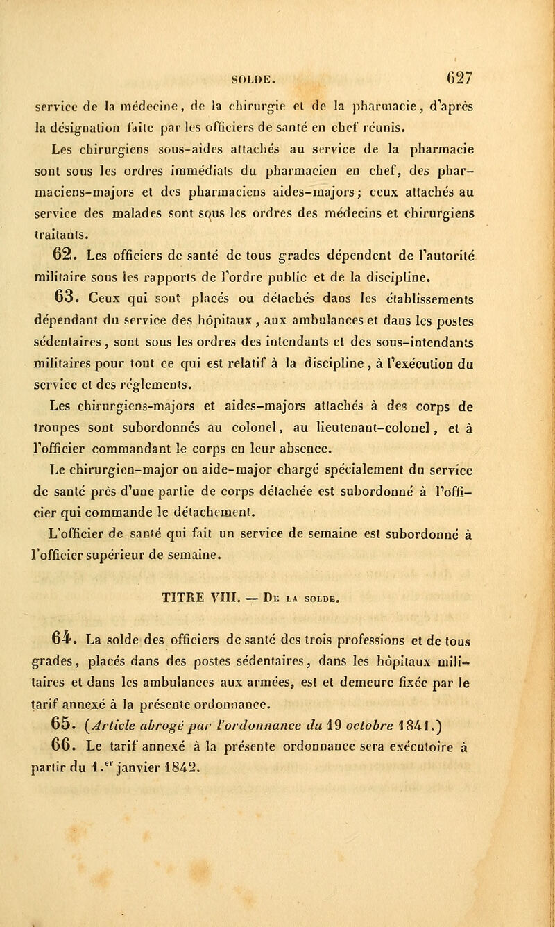 service de la médecine, de la chirurgie el de la ])iiarmacie, d''après la désignation faite par les ofûciers de santé en chef réunis. Les chirurgiens sous-aides attachés au service de la pharmacie sonl sous les ordres immédiats du pharmacien en chef, des phar- maciens-majors et des pharmaciens aides-majors; ceux attachés au service des malades sont squs les ordres des médecins et chirurgiens traitants. 62. Les officiers de santé de tous grades dépendent de Tautorilé militaire sous les rapports de Tordre public et de la discipline. 63. Ceux qui sont placés ou détachés dans les établissements dépendant du service des hôpitaux , aux ambulances et dans les postes sédentaires , sont sous les ordres des intendants et des sous-Intcndan's militaires pour tout ce qui est relatif à la discipline , à Texécution du service el des règlements. Les chirurglens-majors et aides-majors attachés à des corps de troupes sont subordonnés au colonel, au lieutenant-colonel, el à Tofficier commandant le corps en leur absence. Le chirurgien-major ou aide-major chargé spécialement du service de santé près d''une partie de corps détachée est subordonné à Toffi- cler qui commande le détachement. L'officier de santé qui fait un service de semaine est subordonné à l'officier supérieur de semaine. TITRE VIII. — De la solde. 64. La solde des officiers de santé des trois professions et de tous grades, placés dans des postes sédentaires, dans les hôpitaux mili- taires et dans les ambulances aux armées, est et demeure fixée par le tarif annexé à la présente ordonnance. 65. {^Article abrogé par l'ordonnance du 19 octobre 1841.) 66. Le tarif annexé à la présente ordonnance sera exécutoire à partir du 1 .*''janvier 1842.