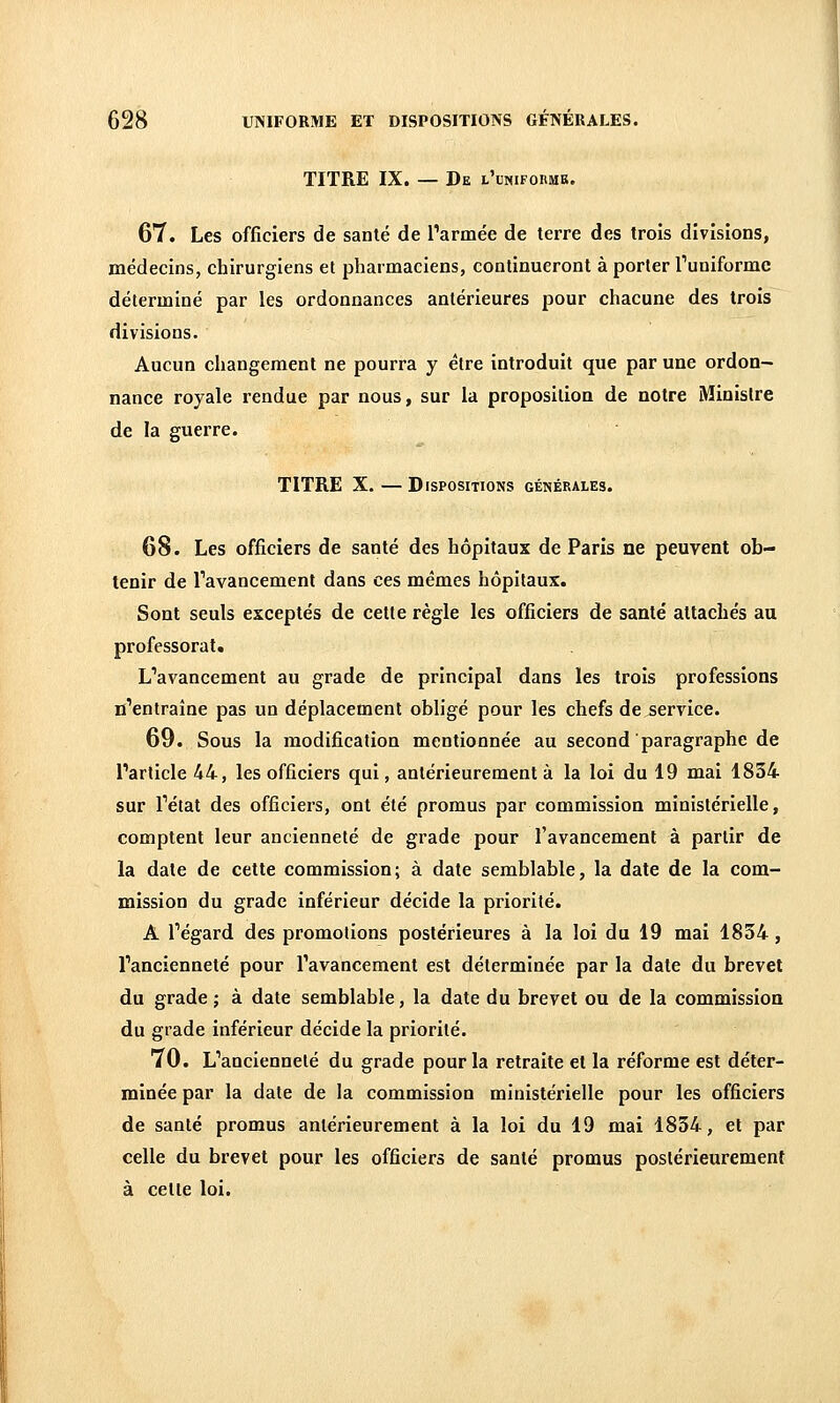 TITRE IX. — De l'uniforme. 67. Les officiers de santé de Tarmée de terre des trois divisions, médecins, chirurgiens et pharmaciens, continueront à porter Tuniforme déterminé par les ordonnances antérieures pour chacune des trois divisions. Aucun changement ne pourra y être introduit que par une ordon- nance royale rendue par nous, sur la proposition de notre Minisire de la guerre. TITRE X. — Dispositions générales. 68. Les officiers de santé des hôpitaux de Paris ne peuvent ob- tenir de l'avancement dans ces mêmes hôpitaux. Sont seuls exceptés de cette règle les officiers de santé attachés au professorat. L'avancement au grade de principal dans les trois professions n'entraîne pas un déplacement obligé pour les chefs de service. 69. Sous la modification mentionnée au second paragraphe de l'article 44, les officiers qui, antérieurement à la loi du 19 mai 1834 sur l'état des officiers, ont été promus par commission ministérielle, comptent leur ancienneté de grade pour l'avancement à partir de la date de cette commission; à date semblable, la date de la com- mission du grade inférieur décide la priorité. A l'égard des promotions postérieures à la loi du 19 mai 1854, l'ancienneté pour l'avancement est déterminée par la date du brevet du grade ; à date semblable, la date du brevet ou de la commission du grade inférieur décide la priorité. 70. L'ancienneté du grade pour la retraite et la réforme est déter- minée par la date de la commission ministérielle pour les officiers de santé promus antérieurement à la loi du 19 mai 1834, et par celle du brevet pour les officiers de santé promus postérieurement à cette loi.