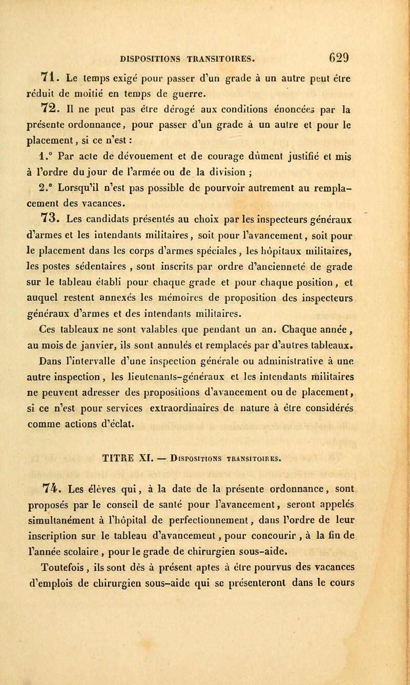 71. Le temps exigé pour passer d'un grade à un autre ptut être réduit de moitié en teraps de guerre. 72. II ne peut pas être dérogé aux conditions énoncées par la présente ordonnance, pour passer d''un grade à un autre et pour le placement, si ce n''est : 1. Par acte de dévouement et de courage dûment justifié et mis à Tordre du jour de Tarmée ou de la division ; 2. Lorsqu'il n'est pas possible de pourvoir autrement au rempla- cement des vacances. 73. Les candidats présentés au choix par les inspecteurs généraux d'armes et les intendants militaires, soit pour l'avancement, soit pour le placement dans les corps d'armes spéciales, les hôpitaux militaires, les postes sédentaires , sont inscrits par ordre d'ancienneté de grade sur le tableau établi pour chaque grade et pour chaque position, et auquel restent annexés les mémoires de proposition des inspecteurs généraux d'armes et des intendants militaires. Ces tableaux ne sont valables que pendant un an. Chaque année, au mois de janvier, ils sont annulés et remplacés par d'autres tableaux. Dans l'intervalle d'une inspection générale ou administrative à une autre inspection, les lieutenants-généraux et les intendants militaires ne peuvent adresser des propositions d'avancement ou de placement, si ce n'est pour services extraordinaires de nature à élre considérés comme actions d'éclat. TITRE XI. — Dispositions transitoires. 74. Les élèves qui, à la date de la présente ordonnance, sont proposés par le conseil de santé pour l'avancement, seront appelés simultanément à l'hôpital de perfectionnement, dans l'ordre de leur inscription sur le tableau d'avancement, pour concourir , à la fin de l'année scolaire , pour le grade de chirurgien sous-aide. Toutefois, ils sont dès à présent aptes à être pourvus des vacances d'emplois de chirurgien sous-aide qui se présenteront dans le cours