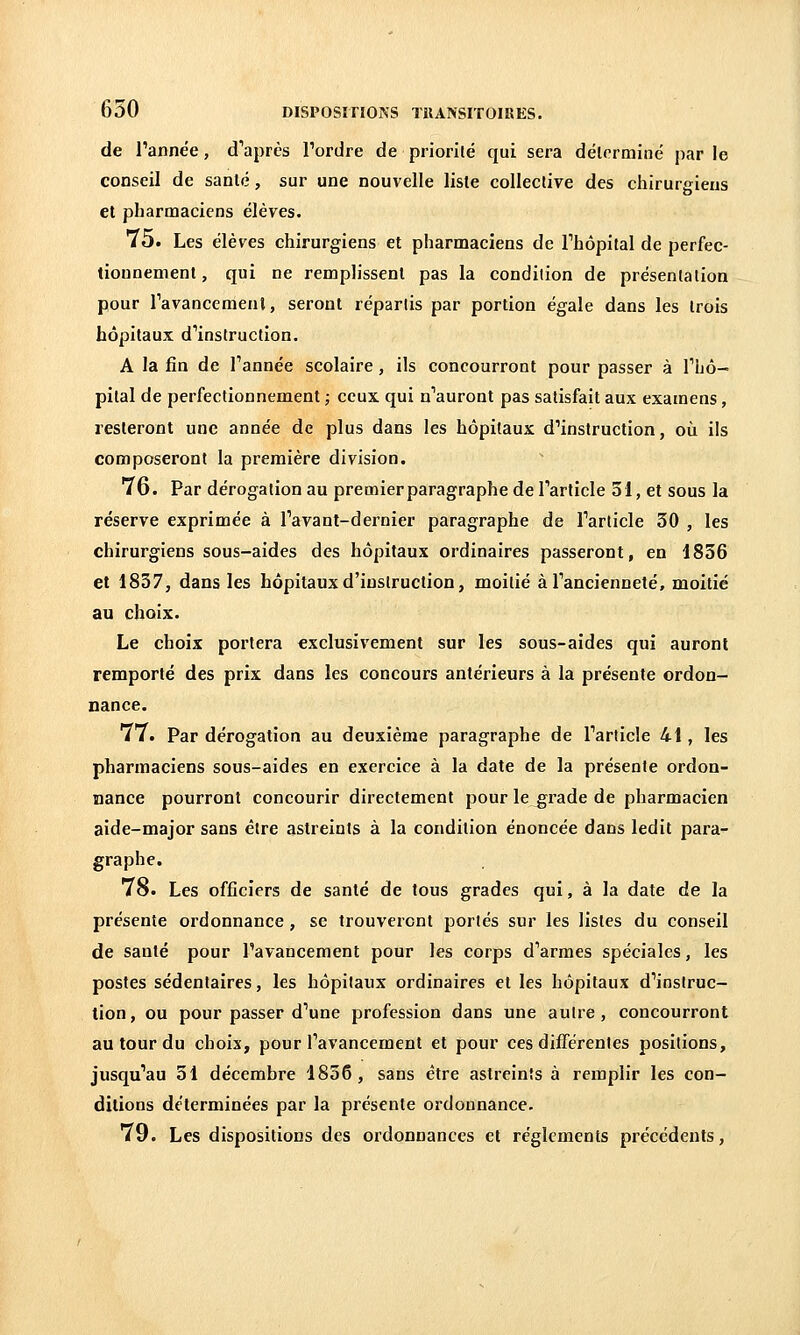 de Tannée, d'après Tordre de priorilé qui sera délorminé par le conseil de santé, sur une nouvelle liste collective des chirurgiens et pharmaciens élèves. 75. Les élèves chirurgiens et pharmaciens de Thôpital de perfec- tionnement, qui ne remplissent pas la condition de présentation pour Tavancemenl, seront répartis par portion égale dans les trois hôpitaux d''instruction. A la fin de Tannée scolaire, ils concourront pour passer à Thô- pital de perfectionnement ; ceux qui n'auront pas satisfait aux examens, resteront une année de plus dans les hôpitaux d'instruction, où ils composeront la première division. 76. Par dérogation au premier paragraphe de Tarticle 31, et sous la réserve exprimée à Tavant-dernier paragraphe de Tarticle 30 , les chirurgiens sous-aides des hôpitaux ordinaires passeront, en 1836 et 1837, dans les hôpitaux d'instruction, moitié àTancienneté, moitié au choix. Le choix portera exclusivement sur les sous-aides qui auront remporté des prix dans les concours antérieurs à la présente ordon- nance. 77. Par dérogation au deuxième paragraphe de Tarticle 41, les pharmaciens sous-aides en exercice à la date de la présente ordon- nance pourront concourir directement pour le^rade de pharmacien aide-major sans être astreints à la condition énoncée dans ledit para- graphe. 78. Les officiers de santé de tous grades qui, à la date de la présente ordonnance , se trouveront portés sur les listes du conseil de santé pour l'avancement pour les corps d'armes spéciales, les postes sédentaires, les hôpitaux ordinaires et les hôpitaux d'instruc- tion, ou pour passer d'une profession dans une autre, concourront au tour du choix, pour l'avancement et pour ces différentes positions, jusqu'au 51 décembre 1856, sans être astreints à remplir les con- ditions déterminées par la présente ordonnance. 79. Les dispositions des ordonnances et règlements précédents,