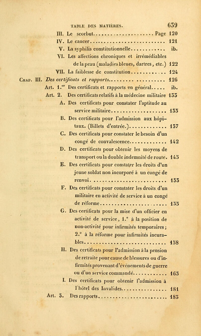 III. Le scorbut Page 120 IV. Le cancer 121 V. La syphilis constitutionnelle ib. VI. Les affections chroniques et irréoaédiables de la peau (maladies bleues, dartres, etc.) 122 VII. La faiblesse de constitution 124 Chai». III. Des certificats et rapports 126 Art. 1.** Des certificats et rapports en général ib. Art. 2. Des certificats relatifs à la médecine militaire 135 A. Des certificats pour constater l'aptitude au service militaire 135 B. Des certificats pour l'admission aux hôpi- taux. (Billets d'entrée.) 137 C. Des certificats pour constater le besoin d'un congé de convalescence 142 D. Des certificats pour obtenir les moyens de transport ou la double indemnité de route. 145 E. Des certificats pour constater les droits d'un jeune soldat non incorporé à un congé de renvoi 153 F. Des certificats pour constater les droits d'un militaire en activité de service à un congé de réforme 135 G. Des certificats pour la mise d'un officier en activité de service, 1.° à la position de non-activité pour infirmités temporaires ; 2.° à la réforme pour infirmités incura- bles 158 H. Des certificats pour l'admission à la pension de retraite pour cause de blessures ou d'in- firmités provenant d'événements de guerre ou d'un service commandé 163 I. Des certificats pour obtenir l'admission à 1 hôtel des Invalides.. . „ 181 Art. 5. Des rapports 185