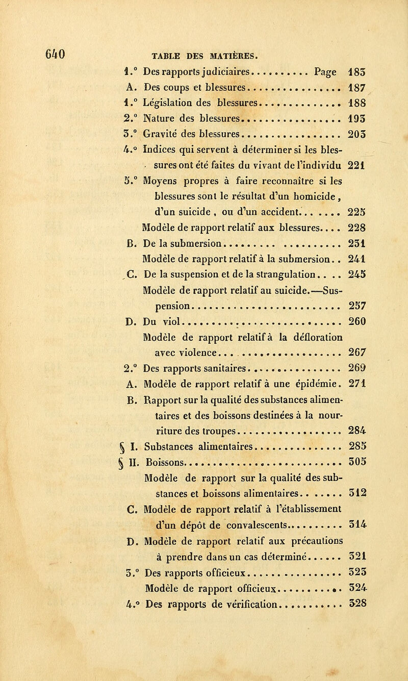 1.° Des rapports judiciaires. Page 183 A. Des coups et blessures 187 1.° Législatioa des blessures 188 2.° Nature des blessures 193 3.° Gravité des blessures 203 4.<» Indices qui servent à déterminer si les bles- sures ont été faites du vivant de Tindividu 221 5. Moyens propres à faire reconnaître si les blessures sont le résultat d'un homicide , d'un suicide , ou d'un accident. 225 Modèle de rapport relatif aux blessures.... 228 6. De la submersion 231 Modèle de rapport relatif à la submersion. . 241 ,C. De la suspension et de la strangulation.... 245 Modèle de rapport relatif au suicide.—Sus- pension 257 D. Du viol 260 Modèle de rapport relatif à la défloration avec violence 267 2. Des rapports sanitaires 269 A. Modèle de rapport relatif à une épidémie. 271 B. Rapport sur la qualité des substances alimen- taires et des boissons destinées à la nour- riture des troupes 284 § I. Substances alimentaires 285 ^ II. Boissons 305 Modèle de rapport sur la qualité des sub- stances et boissons alimentaires 312 C. Modèle de rapport relatif à rétablissement d'un dépôt de convalescents 314 D. Modèle de rapport relatif aux précautions à prendre dans un cas déterminé 321 3. Des rapports officieux 323 Modèle de rapport officieux • • 324 4.** Des rapports de vérification 328