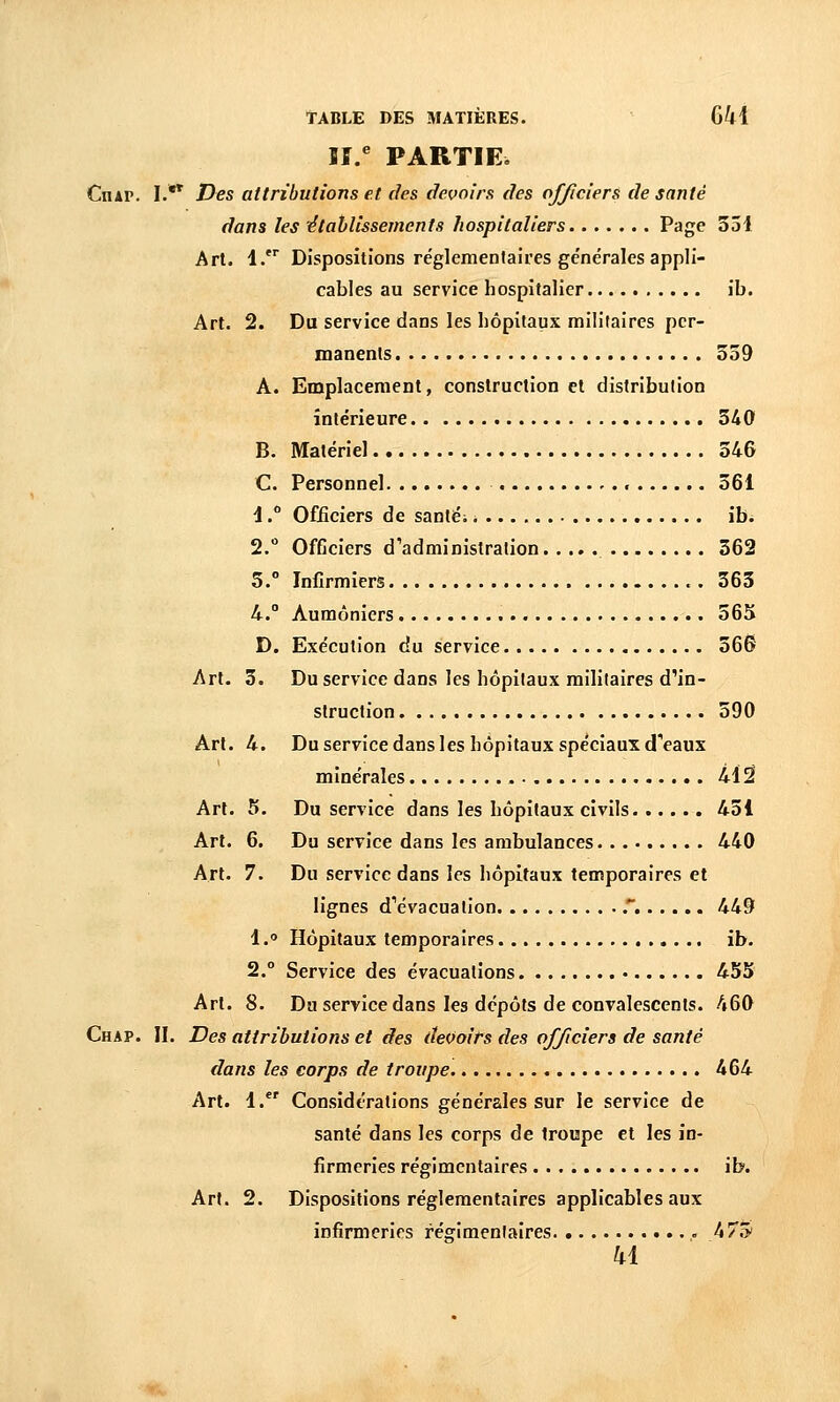 ïf/ PARTIE. Ciur. I.* Des attributions et des devoirs des officiers de santé dans les étahlissements hospitaliers Page 351 Arl. 1. Dispositions réglementaires générales appli- cables au service hospitalier ib. Art. 2. Du service dans les hôpitaux militaires per- manents 559 A. Emplacement, construction et distribution intérieure 340 B. Matériel 546 C. Personnel 561 1. Officiers de sanléi \hi 2. Officiers d'administration 362 5.° Infirmiers 363 U.° Aumôniers 56X D. Exécution du service 36S Art. 3. Du service dans les hôpitaux militaires d^in- struction 390 Art. 4. Du service dans les hôpitaux spéciaux d^aux minérales M^ Du service dans les hôpitaux civils 451 Du service dans les ambulances 440 Du service dans les hôpitaux temporaires et lignes dVvacuation .' 449 Hôpitaux temporaires ib. Service des évacuations 455 Dm service dans les dépôts de convalescents. 460 Chap. II. Des attributions et des devoits des officiers de santé dans les corps de troupe 464 Art. 1. Considérations générales sur le service de santé dans les corps de troupe et les in- firmeries régimcntaires ib. Art. 2. Dispositions réglementaires applicables aux infirmeries régimenlaires 475 ki Art. 5. Art. 6. Art. 7. 1, 2. Arl. 8.