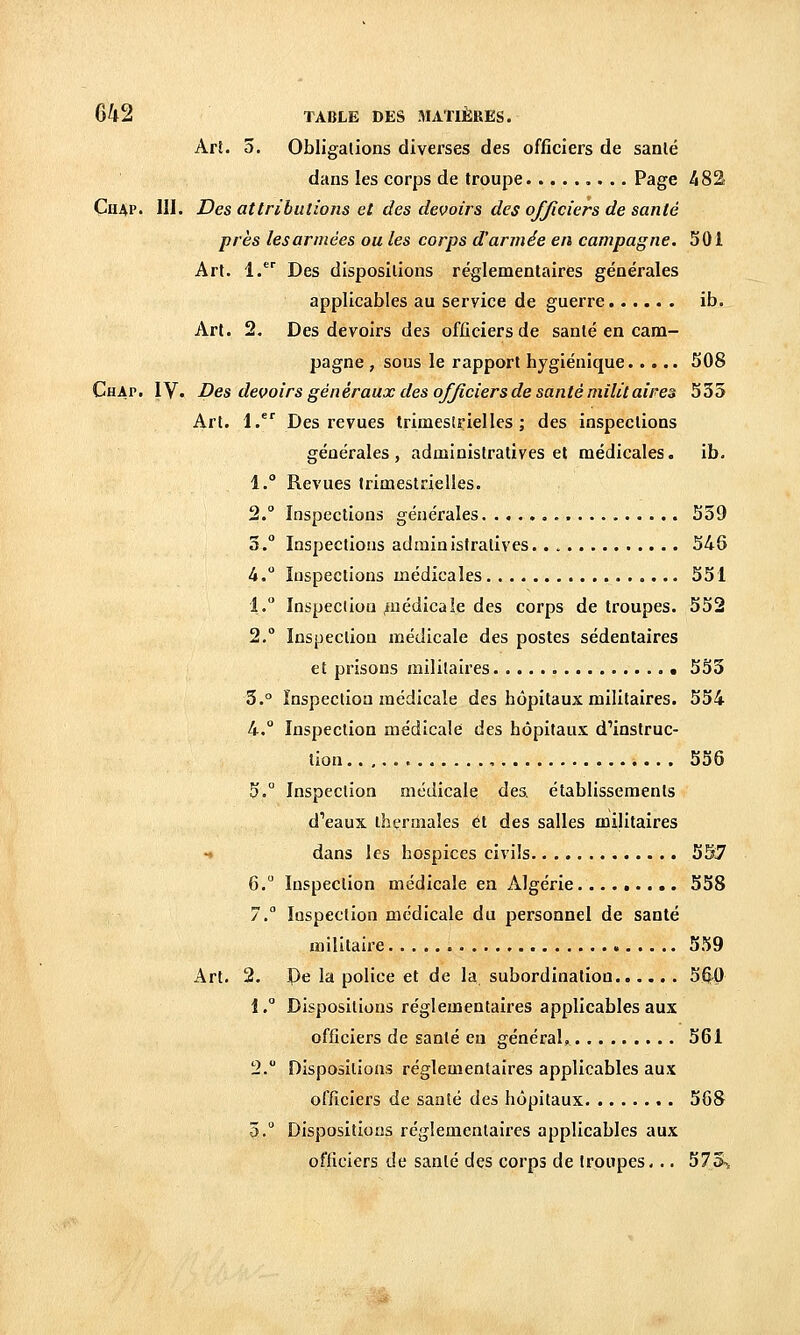 Arî. 3. Obligations diverses des officiers de sanlé dans les corps de troupe ,. .. Page 482 ÇuAP. m. Des attributions et des devoirs des officiers de santé près les armées ou les corps d'année en campagne. 501 Art. 1. Des dispositions réglementaires générales applicables au service de guerre ib. Art. 2. Des devoirs des officiers de santé en cam- pagne , sous le rapport hygiénique 508 Chap. IV. Des devoirs généraux des officiers de santé militaires 535 Art. 1. Des revues trimestrielles; des inspections générales, administratives et médicales, ib. 1. Revues trimestrielles. 2. Inspections générales 559 3. Inspections administratives. . 546 4. Inspections médicales 551 1. Inspection ^nédica le des corps de troupes. 552 2. Inspection médicale des postes sédentaires et prisons militaires 555 3.° Inspection médicale des hôpitaux militaires. 554 4.° Inspection médicale des hôpitaux d'instruc- tion , 556 5.° Inspection médicale des. établissements d'eaux thermales et des salles militaires -♦ dans les hospices civils 557 6. Inspection médicale en Algérie 558 7. Inspection médicale du personnel de santé militaire 559 Art. 2. De la police et de la subordination 5ftP i. Dispositions réglementaires applicables aux officiers de santé en général, 561 2. Dispositions réglementaires applicables aux officiers de santé des hôpitaux 56S 5. Dispositions réglementaires applicables aux officiers de sanlé des corps de troupes... 573t,