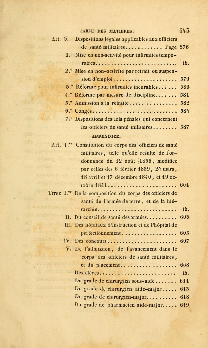 Art. 3. Dispositions légales applicables aux officiers de santé militaires Page 576 1.° Mise en non-activité pour infirmités tempo- raires ïh. 2. Mise en non-activité par retrait ou suspen- sion d''emploi 579 5.° Réforme pour infirmités incurables 580- 4.® Réforme par mesure de discipline 581 5.° Admission à la retraite 582 6.° Congés 584 7. Dispositions des lois pénales qui concernent les officiers de santé militaires 587 APPENDICE. Art. î. Constitution du corps des officiers de santé militaires, telle qu''elle résulte de Tor- donnance du 12 août jl836, modifiée par celles des 6 février 1839, 24 mars, 18 avril et 17 décembre 1840 , et 19 oc- iobre 1841 601 Titre I.^^ De la composition du corps des officiers de santé de l'armée de terre, et de la hié- rarchie. , < ib. H. Du conseil de santé des armées 603. IH. Des hôpitaux d'instruction et de Phôpital de perfectionnement 605 IV. Des concours 607 V. De l'admission, de Tavancement dans le corps des officiers de santé militaires, et du placement 608 Des élèves ib. Du grade de chirurgien sous-aide 611 Du grade de chirurgien aide-major 613 Du grade de chirurgien-major 618 Du grade de pharmacien aide-major.. .,. 619-