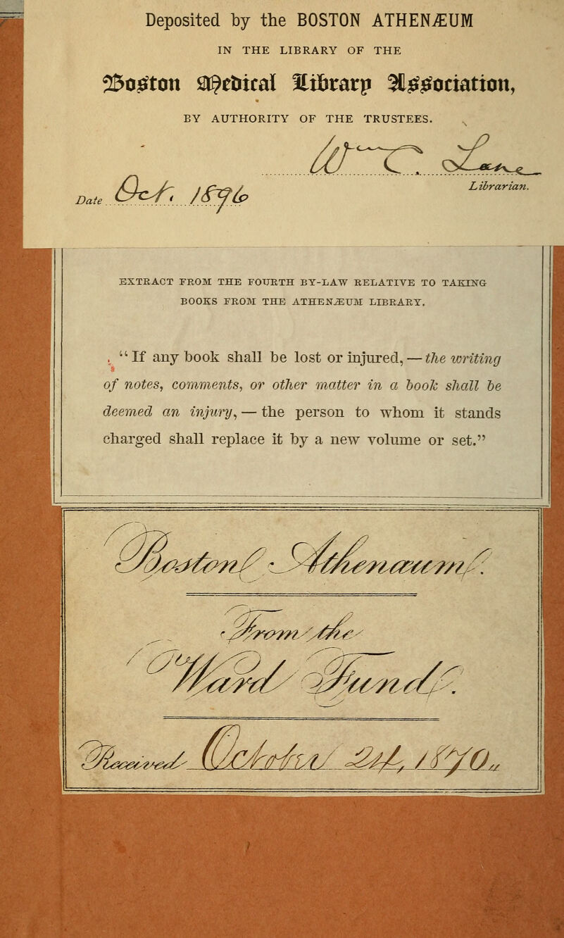Deposited by the BOSTON ATHEN^UM IN THE LIBRARY OF THE 2&o£tcm titytbueà Stilnrarp 5t^^ociation, BY AUTHORITY OF THE TRUSTEES. Date Û^Ljffé? /^.^^....s Librarian. EXTRACT FROM THE FOURTH BY-LAW RELATIVE TO TAKHSTG BOOKS FROM THE ATHENJEUM EIBRARY. , If any book shall be lost or injured, — the writing of notes, comments, or other matter in a boolc shall be deemed an înjury, — the person to whom it stands charged shall replace it by a new volume or set. < r. lUékfiûmJ?' ^^ÛÎi?-'ri'œa?7i. '/? //-Ât/rrA/j^. /Pfa„