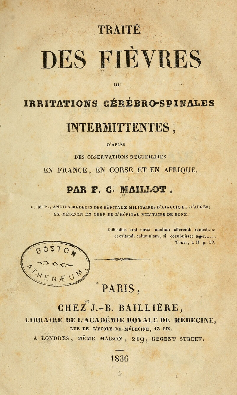 TRAITÉ DES FIÈVRES ou IRRITATIONS CEREBRO-SPINALES INTERMITTENTES, d'après DES OBSERVATIONS RECUEILLIES EN FRAJNCE, EN CORSE ET EN AFRIQUE, PAR F. C- MAILLOT , D.-M-P., ANCIEN MÉDECIN DES HÔPITAUX MILITAIRES D'aJACCIO ET DjALGEB; EX-MÉDECIN EN CHEF DE l'hÔPITAL MILITAIRE DE BONE. Bifïieultas erat circà moduin oflerendi remedîum et evitandi calumniani, si occubuisset eeger Tokti , t. II p. 50, PARIS, CHEZ*J.-B. BAILLIÈRE, LIBRAIRE DE L'ACADÉMIE ROYALE DE MEDECINE, RUE DE L'ECOLE-DE-MÉDECINE, 13 BIS, A LONDRES, MEME MAISON, 2lg, REGENT STREET, 1836