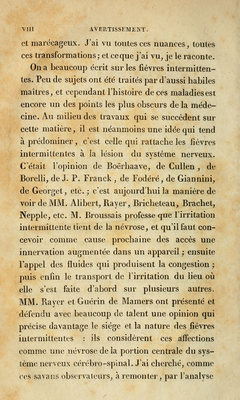 et marécageux. J'ai vu toutes ces nuances, toutes ces transformations; et ce que j'ai vu, je le raconte. On a beaucoup écrit sur les fièvres intermitten- tes. Peu de sujets ont été traités par d'aussi habiles maîtres, et cependant l'histoire de ces maladies est encore un des points les plus obscurs de la méde- cine. Au milieu des travaux qui se succèdent sur cette matière, il est néanmoins une idée qui tend à prédominer, c'est celle qui rattache les fièvres intermittentes à îa lésion du système nerveux. C'était l'opinion de Boërhaave, de Cullen , de Borelli, de J. P. Franck , de Fodéré, de Giannini, de Georget, etc. ; c'est aujourd'hui la manière de voir de MM. Alibert, Rayer, Bricheteau, Brachet, Nepple, etc. M. Broussais professe que l'irritation intermittente tient de la névrose, et qu'il faut con- cevoir comme cause prochaine des accès une innervation augmentée dans un appareil ; ensuite l'appel des fluides qui produisent la congestion ; puis enfin le transport de l'irritation du lieu où elle s'est faite d'abord sur plusieurs autres. MM. Bayer et Guérin de Mamers ont présenté et défendu avec beaucoup de talent une opinion qui précise davantage le siège et la nature des fièvres intermittentes : ils considèrent ces affections comme une névrose de la portion centrale du sys- tème nerveux cérébro-spinal. J'ai cherché, comme ces sa va ns observateurs, à remonter, par l'analyse