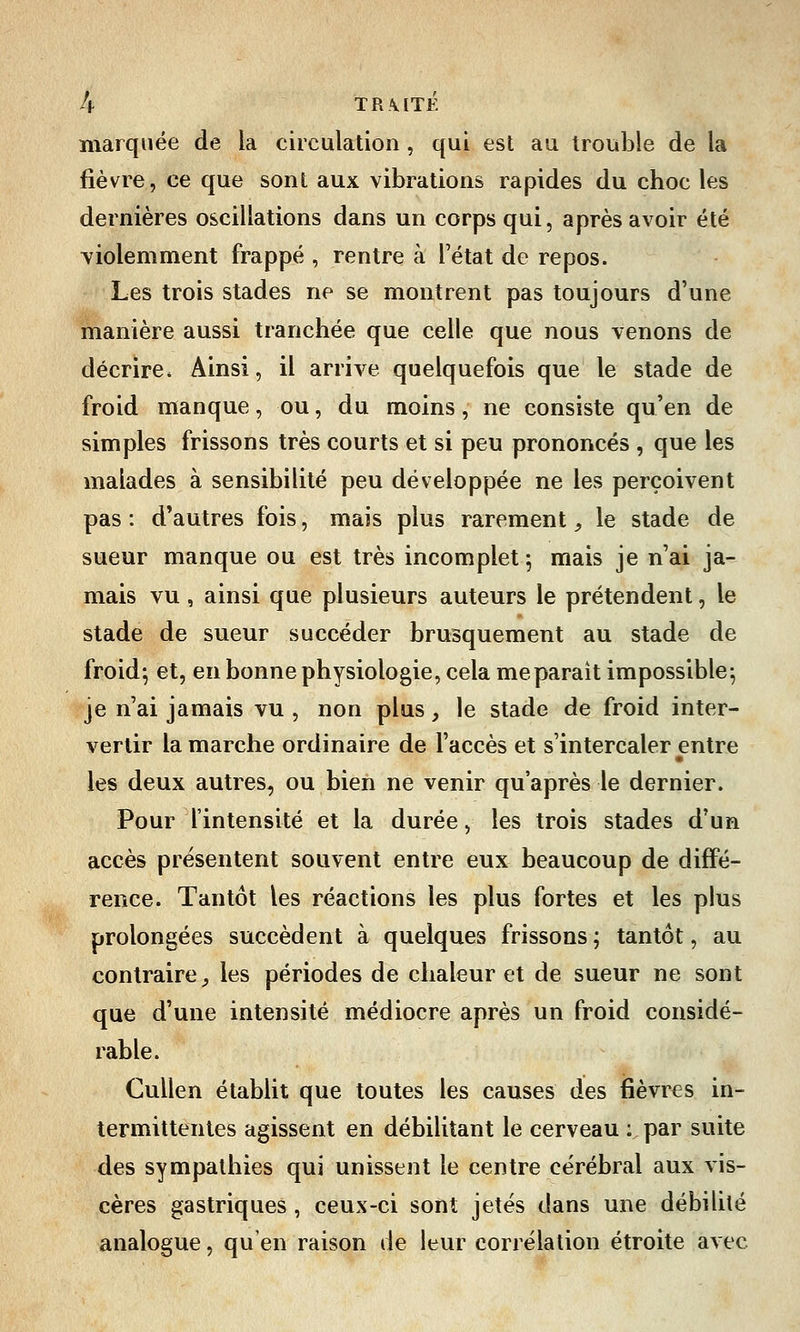 marquée de la circulation, qui est au trouble de la fièvre, ce que sont aux vibrations rapides du choc les dernières oscillations dans un corps qui, après avoir été violemment frappé , rentre à l'état de repos. Les trois stades ne se montrent pas toujours d'une manière aussi tranchée que celle que nous venons de décrire. Ainsi, il arrive quelquefois que le stade de froid manque, ou, du moins, ne consiste qu'en de simples frissons très courts et si peu prononcés , que les malades à sensibilité peu développée ne les perçoivent pas : d'autres fois, mais plus rarement, le stade de sueur manque ou est très incomplet; mais je n'ai ja- mais vu , ainsi que plusieurs auteurs le prétendent, le stade de sueur succéder brusquement au stade de froid; et, en bonne physiologie, cela meparait impossible-, je n'ai jamais vu , non plus, le stade de froid inter- vertir la marche ordinaire de l'accès et s'intercaler entre les deux autres, ou bien ne venir qu'après le dernier. Pour l'intensité et la durée, les trois stades d'un accès présentent souvent entre eux beaucoup de diffé- rence. Tantôt les réactions les plus fortes et les plus prolongées succèdent à quelques frissons ; tantôt, au contraire, les périodes de chaleur et de sueur ne sont que d'une intensité médiocre après un froid considé- rable. Cullen établit que toutes les causes des fièvres in- termittentes agissent en débilitant le cerveau : par suite des sympathies qui unissent le centre cérébral aux vis- cères gastriques , ceux-ci sont jetés dans une débilité analogue, qu'en raison de leur corrélation étroite avec