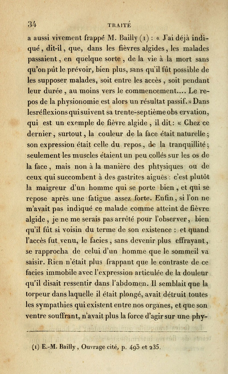 a aussi vivement frappé M. Bailly (i) : « J'ai déjà indi- qué , dit-il, que, dans les fièvres algides, les malades passaient, en quelque sorte , de la vie à la mort sans qu'on pût le prévoir, bien plus, sans qu'il fût possible de les supposer malades, soit entre les accès , soit pendant leur durée, au moins vers le commencement.... Le re- pos de la physionomie est alors un résultat passif. » Dans lesréflexions qui suivent sa trente-septième obs ervation, qui est un exemple de fièvre algide , il dit : « Chez ce dernier, surtout, la couleur de la face était naturelle ; son expression était celle du repos , de la tranquillité 5 seulement les muscles étaient un peu collés sur les os de la face, mais non à la manière des phtysiques ou de ceux qui succombent à des gastrites aiguës : c'est plutôt la maigreur d'un homme qui se porte bien , et qui se repose après une fatigue assez forte. Enfin, si l'on ne m'avait pas indiqué ce malade comme atteint de fièvre algide , je ne me serais pas arrêté pour l'observer, bien qu'il fut si voisin du terme de son existence : et quand l'accès fut venu, le faciès , sans devenir plus effrayant, se rapprocha de celui d'un homme que le sommeil va saisir. Rien n'était plus frappant que le contraste de ce faciès immobile avec l'expression articulée de la douleur qu'il disait ressentir dans l'abdomen. Il semblait que la torpeur dans laquelle il était plongé, avait détruit toutes les sympathies qui existent entre nos organes, et que son ventre souffrant, n'avait plus la force d'agir sur une phy- (i) E.-M. Bailly, Ouvrage cité., p. bçfi et a35.