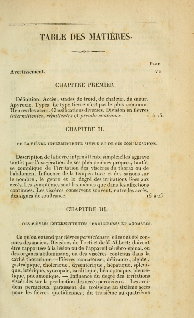 TABLE DES MATIERES- Page. Avertissement. vu CHAPITRE PREMIER. Définition. Accès ; stades de froid, de chaleur, de sueur. Apyrexie. Types. Le type tierce n est pas le plus commun. Heures des accès. Classifications diverses. Division en fièvres intermittentes, rémittentes et pseudo-continues. i à i5 CHAPITRE II. DE LA FIÈVRE INTERMITTENTE SIMPLE ET DE SES COMPLICATIONS. Description de la fièvre intermittente simple;elles'aggrave tantôt par l'exagération de ses phénomènes propres, tantôt se complique de l'irritation des viscères du thorax ou de l'abdomen Influence de la température et des saisons sur le nombre , le genre et le degré des irritations liées aux accès. Les symptômes sont les mêmes que dans les affections continues. Les viscères conservent souvent, entre les accès, des signes de souffrance. i5 à 25 CHAPITRE III. DES FIEVRES INTERMITTENTES PERNICIEUSES ET ANOMALES. Ce qu'on entend par fièvres pernicieuses: elles ont été con- nues des anciens.Divisions de Torti etdeM.Aiibert; doivent être rapportées à la lésion ou de l'appareil cérébro-spinal, ou des organes abdominaux, ou des viscères contenus dans la cavité thoracique.—Fièvres comateuse, délirante , algide , gastralgique, cholérique, dysentérique , hépatique, spléni- que, ictérique, syncopale, carditique, hémoptoïque, pleuré- tique, pneumonique. — Influence du degré des irritations viscérales sur la production des accès pernicieux.—Les acci- dens pernicieux paraissent du troisième au sixième accès pour les fièvres quotidiennes ; du troisième au quatrième