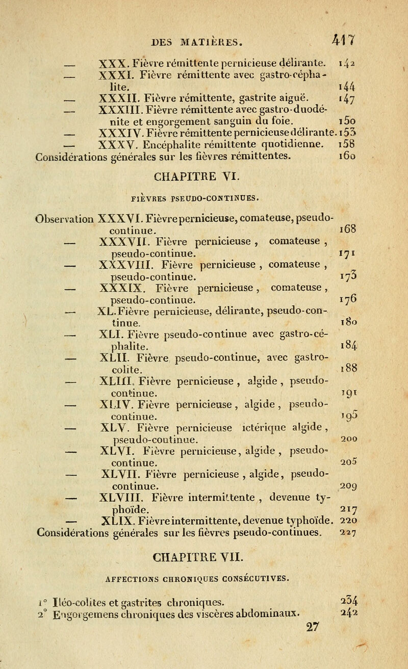 — XXX- Fièvre rémittente pernicieuse délirante. 14 2 — XXXI. Fièvre rémittente avec gastro-replia - lite. i44 — XXXII. Fièvre rémittente, gastrite aiguë. 147 — XXXIII. Fièvre rémittente avec gastro-duodé- nite et engorgement sanguin du foie. i5o — XXXIV. Fièvre rémittente pernicieuse délirante. 155 — XXXV. Encéphalite rémittente quotidienne. i58 Considérations générales sur les fièvres rémittentes. 160 CHAPITRE VI. FIEVRES PSEUDO-CONTINUES. Observation XXXVI- Fièvre pernicieuse, comateuse, pseudo- continue. 168 — XXXVII. Fièvre pernicieuse , comateuse , pseudo-continue. 171 — XXXVIII. Fièvre pernicieuse , comateuse , pseudo-continue. 173 — XXXIX. Fièvre pernicieuse, comateuse, pseudo-continue. 176 — XL. Fièvre pernicieuse, délirante, pseudo-con- tinue. 180 — XLI. Fièvre pseudo-continue avec gastro-cé- plialite. 184 — XLII. Fièvre pseudo-continue, avec gastro- colite. 188 — XLIIL Fièvre pernicieuse , aîgide , pseudo- continue. *9T — XLIV. Fièvre pernicieuse , algide , pseudo- continue. '9J — XLV. Fièvre pernicieuse ictérique algide , pseudo-coutinue. 200 — XLVI. Fièvre pernicieuse, algide , pseudo* continue. 2o5 — XLVII. Fièvre pernicieuse , algide, pseudo- continue. 209 — XLVIII. Fièvre intermittente , devenue ty- phoïde. 217 — XLIX. Fièvre intermittente, devenue typhoïde. 220 Considérations générales sur les fièvres pseudo-continues. 227 CHAPITRE VIL AFFECTIONS CHRONIQUES CONSECUTIVES. i° Iléo-colites et gastrites chroniques. 234 20 E'igorgemens chroniques des viscères abdominaux. 242 27