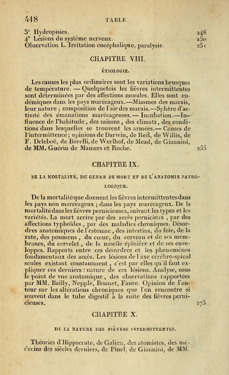 3° Hydropisies. 248 4° Lésions du système nerveux. a5o Observation L. Irritation encéphalique, paralysie. i5i CHAPITRE YIII. ETIOLOGIE. Les causes les plus ordinaires sont les variations brusques de température. — Quelquefois les fièvres intermittentes sont déterminées par des affections morales. Elles sont en- démiques dans les pays marécageux.—Miasmes des marais, leur nature ; composition de l'air des marais.—Sphère d'ac- tivité des émanations marécageuses.— Incubation.—In- fluence de l'habitude, des saisons , des climats, des condi- tions dans lesquelles se trouvent les armées.— Causes de l'intermittence; opinions de Darwin, de Reil, de Wiliis, de F. Deîeboë, de Borelli, de Werlhof, de Mead, de Giaunini, de MM. Guérin de Mamers et Roche. 255 CHAPITRE IX. DE LA MORTALITÉ, DU GENRE DE MORT ET DE l'aNATOMIE PATHO- LOGIQUE. Delà mortalité que donnent les fièvres intermittentes dans les pays non marécageux ; dans les pays marécageux. De la mortalité dans les fièvres pernicieuses, suivant les types et les variétés. La mort arrive par des accès pernicieux , par des affections typhoïdes , par des maladies chroniques. Désor- dres anatomiques de l'estomac , des intestins, du foie, de la rate, des poumons , du cœur, du cerveau et de ses mem- branes, du cervelet, de la moeile épinière et de ses enve- loppes. Rapports entre ces désordres et les phénomènes fondamentaux des accès. Les lésions de l'axe cérébro-spinal seules existant constamment, c'est par elles qu'il faut ex- pliquer ces derniers : nature de ces lésions. Analyse, sous le point de vue anatomique , des observations rapportées par MM. Bailly, Nepple, Bonnet, Faure. Opinion de l'au- teur sur les altérations chroniques que l'on rencontre si souvent dans le tube digestif à la suite des fièvres perni- cieuses. 275 CHAPITRE X. DE LA NATURE DES FIEVRES INTERMITTENTES. Théories dîlippocrate, deGaiien, des aîomistes, des mé- decins des siècles derniers, de Pincl, de Giaunini, de MM.